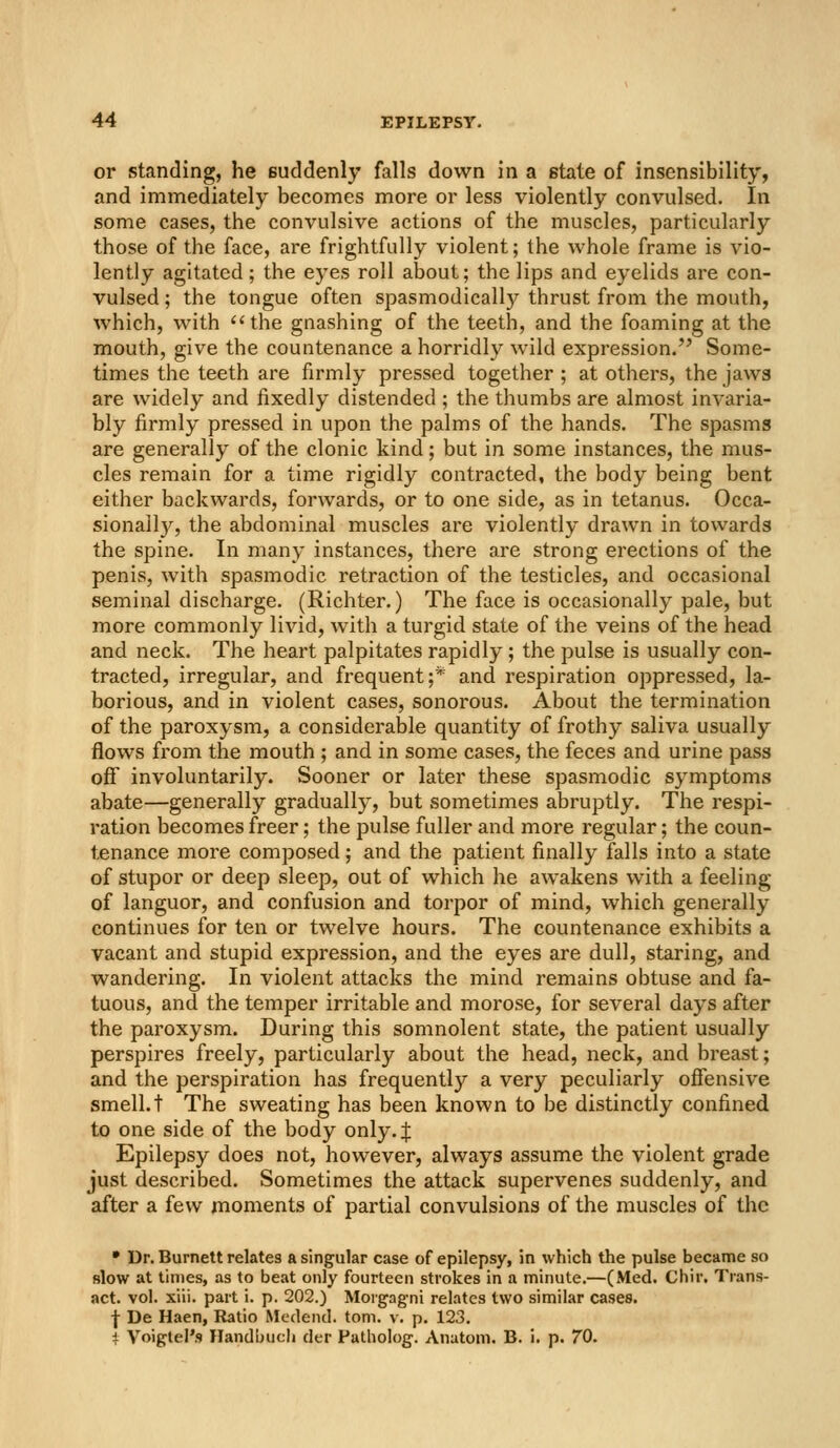 or standing, he suddenly falls down in a state of insensibility, and immediately becomes more or less violently convulsed. In some cases, the convulsive actions of the muscles, particularly those of the face, are frightfully violent; the whole frame is vio- lently agitated; the eyes roll about; the lips and eyelids are con- vulsed ; the tongue often spasmodically thrust from the mouth, which, with ''the gnashing of the teeth, and the foaming at the mouth, give the countenance a horridly wild expression. Some- times the teeth are firmly pressed together ; at others, the jaws are widely and fixedly distended ; the thumbs are almost invaria- bly firmly pressed in upon the palms of the hands. The spasms are generally of the clonic kind; but in some instances, the mus- cles remain for a time rigidly contracted, the body being bent either backwards, forwards, or to one side, as in tetanus. Occa- sionally, the abdominal muscles are violently drawn in towards the spine. In many instances, there are strong erections of the penis, with spasmodic retraction of the testicles, and occasional seminal discharge. (Richter.) The face is occasionally pale, but more commonly livid, with a turgid state of the veins of the head and neck. The heart palpitates rapidly; the pulse is usually con- tracted, irregular, and frequent;* and respiration oppressed, la- borious, and in violent cases, sonorous. About the termination of the paroxysm, a considerable quantity of frothy saliva usually flows from the mouth ; and in some cases, the feces and urine pass off involuntarily. Sooner or later these spasmodic symptoms abate—generally gradually, but sometimes abruptly. The respi- ration becomes freer; the pulse fuller and more regular; the coun- tenance more composed; and the patient finally falls into a state of stupor or deep sleep, out of which he awakens with a feeling of languor, and confusion and torpor of mind, which generally continues for ten or twelve hours. The countenance exhibits a vacant and stupid expression, and the eyes are dull, staring, and wandering. In violent attacks the mind remains obtuse and fa- tuous, and the temper irritable and morose, for several days after the paroxysm. During this somnolent state, the patient usually perspires freely, particularly about the head, neck, and breast; and the perspiration has frequently a very peculiarly offensive smell, t The sweating has been known to be distinctly confined to one side of the body only. J Epilepsy does not, however, always assume the violent grade just described. Sometimes the attack supervenes suddenly, and after a few moments of partial convulsions of the muscles of the • Dr. Burnett relates a singular case of epilepsy, in which the pulse became so Blow at times, as to beat only fourteen strokes in a minute.—(Med. Chir. Trans- act, vol. xiii. part i. p. 202.) Morgagni relates two similar cases. f De Haen, Ratio Medend. torn. v. p. 123. i Voigtel's Ilandbucli der Patholog. Anatom. B. i. p. 70.