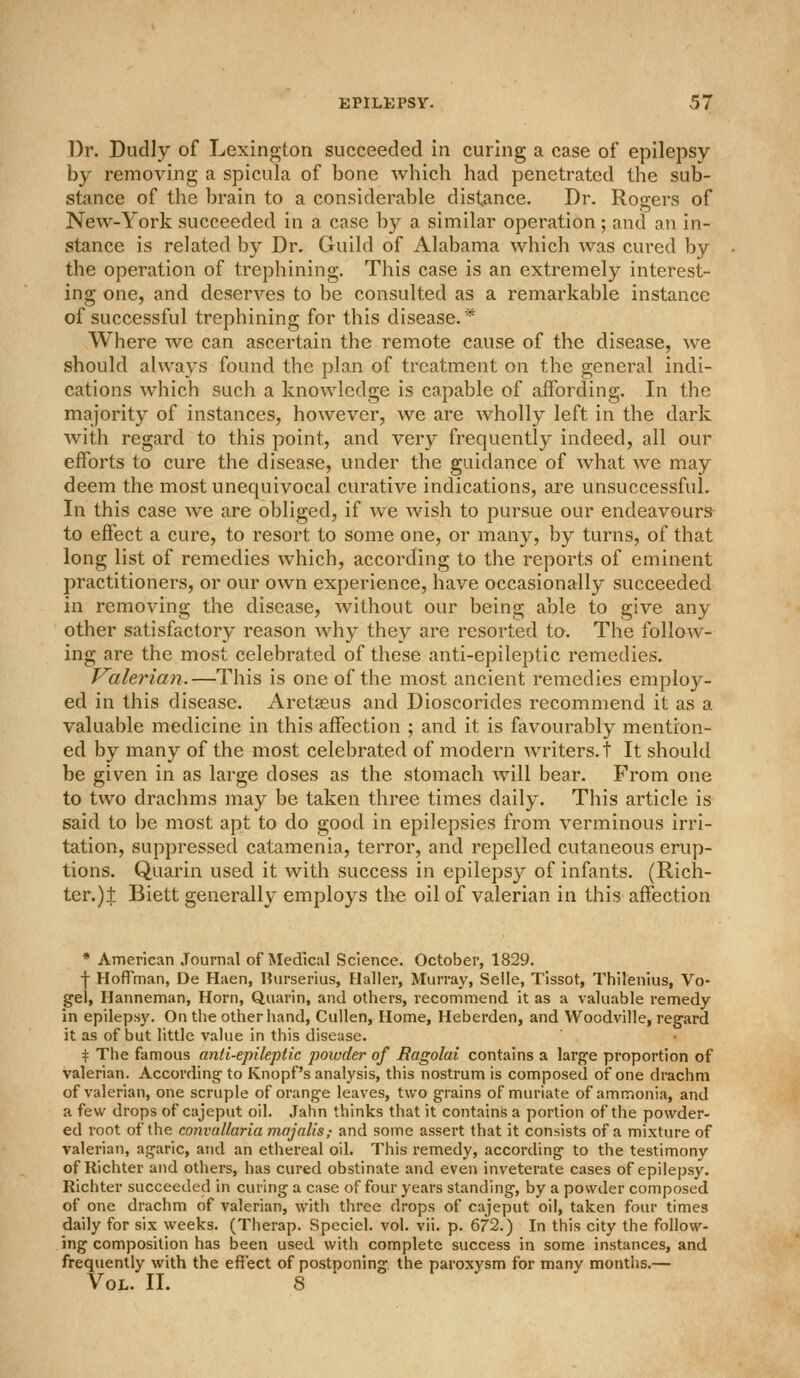 Dr. Dudly of Lexington succeeded in curing a case of epilepsy by removing a spicula of bone which had penetrated the sub- stance of the brain to a considerable distance. Dr. Rogers of New-York succeeded in a case by a similar operation ; and an in- stance is related by Dr. Guild of Alabama which was cured by the operation of trephining. This case is an extremely interest- ing one, and deserves to be consulted as a remarkable instance of successful trephining for this disease.* Where we can ascertain the remote cause of the disease, we should always found the plan of treatment on the general indi- cations which such a knowledge is capable of affording. In the majority of instances, however, we are wholly left in the dark with regard to this point, and very frequently indeed, all our efforts to cure the disease, under the guidance of what we may deem the most unequivocal curative indications, are unsuccessful. In this case we are obliged, if we wish to pursue our endeavours to effect a cure, to resort to some one, or many, by turns, of that long list of remedies which, according to the reports of eminent practitioners, or our own experience, have occasionally succeeded in removing the disease, without our being able to give any other satisfactory reason wh}^ they are resorted to. The follow- ing are the most celebrated of these anti-epileptic remedies. Valerian.—This is one of the most ancient remedies employ- ed in this disease. Aretasus and Dioscorides recommend it as a valuable medicine in this affection ; and it is favourably mention- ed by many of the most celebrated of modern writers, t It should be given in as large doses as the stomach will bear. From one to two drachms may be taken three times daily. This article is said to be most apt to do good in epilepsies from verminous irri- tation, suppressed catamenia, terror, and repelled cutaneous erup- tions. Quarin used it with success in epileps}'' of infants. (Rich- ter.) J Biett generally employs the oil of valerian in this affection * American Journal of Medical Science. October, 1829. f Hoffman, De Haen, l?urserius, Haller, Murray, Selle, Tissot, Thilenius, Vo- gel, Hanneman, Horn, Quarin, and others, recommend it as a valuable remedy in epilepsy. On the other hand, Cullen, Home, Heberden, and Woodville, regard it as of but little value in this disease. i^ The famous anti-epileptic powder of Ragolai contains a large proportion of valerian. According to Knopf's analysis, this nostrum is composed of one drachm of valerian, one scruple of orange leaves, two grains of muriate of ammonia, and a few drops of cajeput oil. Jahn thinks that it contains a portion of the powder- ed root of the convaUaria majalis; and some assert that it consists of a mixture of valerian, agaric, and an etliereal oil. This remedy, according to the testimony of Richter and others, has cured obstinate and even inveterate cases of epilepsy. Richter succeeded in curing a case of four years standing, by a powder composed of one drachm of valerian, with three drops of cajeput oil, taken four times daily for six weeks. (Therap. Speciel. vol. vii. p. 672.) In this city the follow- ing composition has ijeen used with complete success in some instances, and frequently with the effect of postnoning the paroxysm for manv months.— Vol. II. 8 '