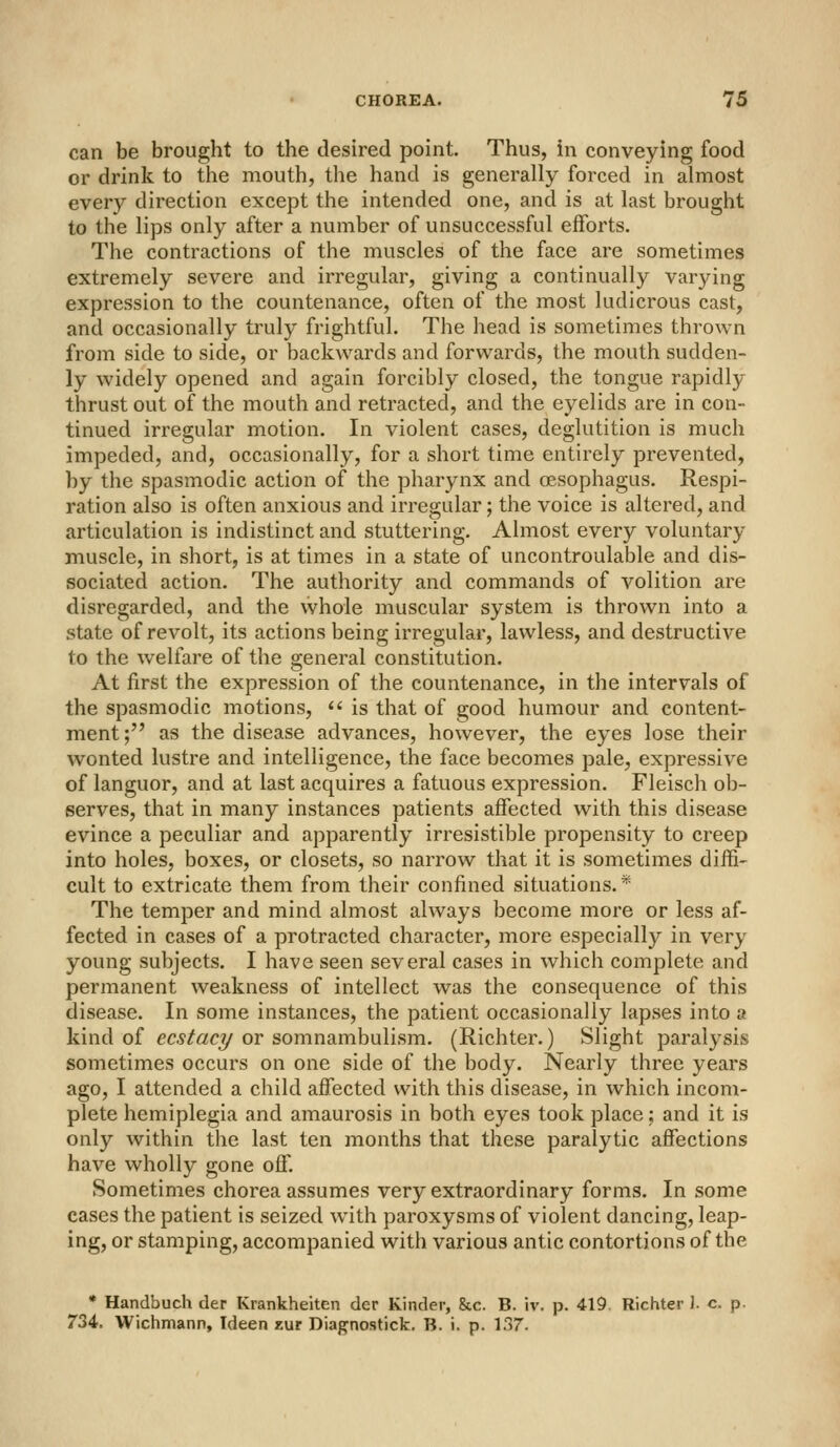 can be brought to the desired point. Thus, in conveying food or drink to the mouth, the hand is generally forced in almost every direction except the intended one, and is at last brought to the lips only after a number of unsuccessful efforts. The contractions of the muscles of the face are sometimes extremely severe and iiTCgular, giving a continually varying expression to the countenance, often of the most ludicrous cast, and occasionally truly frightful. The head is sometimes thrown from side to side, or backwards and forwards, the mouth sudden- ly widely opened and again forcibly closed, the tongue rapidly- thrust out of the mouth and retracted, and the eyelids are in con- tinued irregular motion. In violent cases, deglutition is much impeded, and, occasionally, for a short time entirely prevented, by the spasmodic action of the pharynx and oesophagus. Respi- ration also is often anxious and irregular; the voice is altered, and articulation is indistinct and stuttering. Almost every voluntary muscle, in short, is at times in a state of uncontroulable and dis- sociated action. The authority and commands of volition are disregarded, and the whole muscular system is thrown into a state of revolt, its actions being irregular, lawless, and destructive to the welfare of the general constitution. At first the expression of the countenance, in the intervals of the spasmodic motions,  is that of good humour and content- ment ; as the disease advances, however, the eyes lose their wonted lustre and intelligence, the face becomes pale, expressiv^e of languor, and at last acquires a fatuous expression. Fleisch ob- serves, that in many instances patients affected with this disease evince a peculiar and apparently irresistible propensity to creep into holes, boxes, or closets, so narrow that it is sometimes diffi- cult to extricate them from their confined situations.* The temper and mind almost always become more or less af- fected in cases of a protracted character, more especially in very young subjects. I have seen several cases in which complete and permanent weakness of intellect was the consequence of this disease. In some instances, the patient occasionally lapses into a kind of ecstaci/or somnamhuYism. (Richter.) Slight paralysis sometimes occurs on one side of the body. Nearly three years ago, I attended a child affected with this disease, in which incom- plete hemiplegia and amaurosis in both eyes took place; and it is only within the last ten months that these paralytic affections have wholly gone off. Sometimes chorea assumes very extraordinary forms. In some cases the patient is seized with paroxysms of violent dancing, leap- ing, or stamping, accompanied with various antic contortions of the • Handbuch der Krankheiten der Kinder, &c. B. iv. p. 419 Richter 1. c. p- 734. Wichmann, Ideen zur Diagnostick. B. i. p. 137.