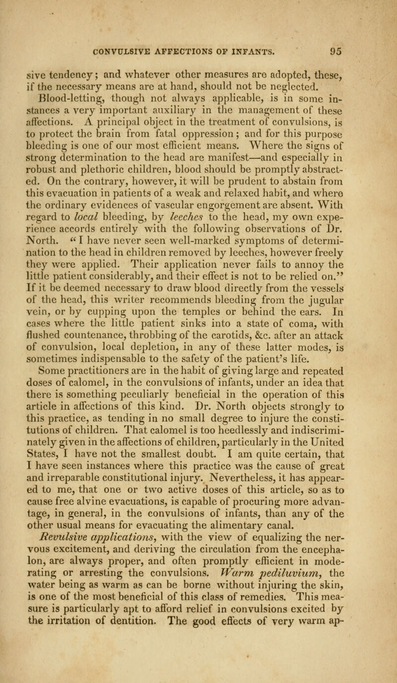 sive tendency; and whatever other measures are adopted, these, if the necessary means are at hand, should not be neglected. Blood-letting, though not always applicable, is in some in- stances a very important auxiliary in the management of these affections. A principal object in the treatment of convulsions, is to protect the brain from fatal oppression ; and for this purpose bleeding is one of our most efficient means. Where the signs of strong determination to the head are manifest—and especially in robust and plethoric children, blood should be promptly abstract- ed. On the contrary, however, it will be prudent to abstain from this evacuation in patients of a weak and relaxed habit, and where the ordinary evidences of vascular engorgement are absent. With regard to local bleeding, by leeches to the head, my own expe- rience accords entirely with the following observations of Dr. North.  I have never seen well-marked symptoms of determi- nation to the head in children removed by leeches, however freely they were applied. Their application never fails to annoy the little patient considerably, and their effect is not to be relied on. If it be deemed necessary to draw blood directly from the vessels of the head, this writer recommends bleeding from the jugular vein, or by cupping upon the temples or behind the ears. In cases where the little patient sinks into a state of coma, with flushed countenance, throbbing of the carotids, &c. after an attack of convulsion, local depletion, in any of these latter modes, is sometimes indispensable to the safety of the patient's life. Some practitioners are in the habit of giving large and repeated doses of calomel, in the convulsions of infants, under an idea that there is something peculiarly beneficial in the operation of this article in affections of this kind. Dr. North objects strongly to this practice, as tending in no small degree to injure the consti- tutions of children. That calomel is too heedlessly and indiscrimi- nately given in the affections of children, particularly in the United States, I have not the smallest doubt. I am quite certain, that I have seen instances where this practice was the cause of great and irreparable constitutional injury. Nevertheless, it has appear- ed to me, that one or two active doses of this article, so as to cause free alvine evacuations, is capable of procuring more advan- tage, in general, in the convulsions of infants, than any of the other usual means for evacuating the alimentary canal. Revulsive applicatio7is, with the view of equalizing the ner- vous excitement, and deriving the circulation from the encepha- lon, are always proper, and often promptly efficient in mode- rating or arresting the convulsions. Warm pediluvium, the water being as warm as can be borne without injuring the skin, is one of the most beneficial of this class of remedies. This mea- sure is particularly apt to afibrd relief in convulsions excited by the irritation of dentition. The good efiects of very warm ap-