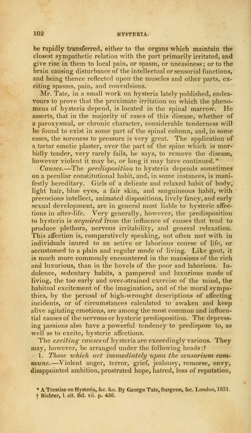 be rapidly transferred, either to the organs which maintain the closest sympathetic relation with the part primarily irritated, and give rise in them to local pain, or spasm, or uneasiness; or to the brain causing disturbanceof the intellectual or sensorial functions, and being thence reflected upon the muscles and other parts, ex- citing spasms, pain, and convulsions. Mr. Tate, in a small work on hysteria lately published, endea- vours to prove that the proximate irritation on which the pheno- mena of hysteria depend, is located in the spinal marrow. He asserts, that in the majority of cases of this disease, whether of a paroxysmal, or chronic character, considerable tenderness will be found to exist in some part of the spinal column, and, in some cases, the soreness to pressure is very great. The application of a tartar emetic plaster, over the part of the spine which is mor- bidly tender, very rarely fails, he says, to remove the disease, however violent it may be, or long it may have continued.* Causes.—The predisposition to hysteria depends sometimes on a peculiar constitutional habit, and, in some instances, is mani- festly hereditary. Girls of a delicate and relaxed habit of body, light hair, blue eyes, a fair skin, and sanguineous habit, with precocious intellect, animated dispositions, lively fancy, and early sexual development, are in general most liable to hysteric affec- tions in after-life. Very generallj^, however, the predisposition to hysteria is acqim^ed from the influence of causes that tend to produce plethora, ner^''ous irritability, and general relaxation. This affection is, comparatively speaking, not often met with in individuals inured to an active or laborious course of life, or accustomed to a plain and regular mode of living. Like gout, it is much more commonly encountered in the mansions of the rich and luxurious, than in the hovels of the poor and laborious. In- dolence, sedentary habits, a pampered and luxurious mode of living, the too early and over-strained exercise of the mind, the habitual excitement of the imagination, and of the moral sympa- thies, by the perusal of high-wrought descriptions of affecting incidents, or of circumstances calculated to awaken and keep alive agitating emotions, are among the most common and influen- tial causes of the nervous or hysteric predisposition. The depress- ing passions also have a powerful tendency to predispose to, as well as to excite, hysteric affections. The exciting causes oi hysteria are exceedingly various. They may, however, be arranged under the following heads :t 1. Those which act immediately upon the sensorium com,- mune.—Violent anger, terror, grief, jealousy, remorse, envy, disappointed ambition, prostrated hope, hatred, loss of reputation, * A Treatise on Hysteria, &c. &c. By George Tate, Surgeon, &c. London, 1831. f Richter, 1. cit. Bd. vii. p. 456.