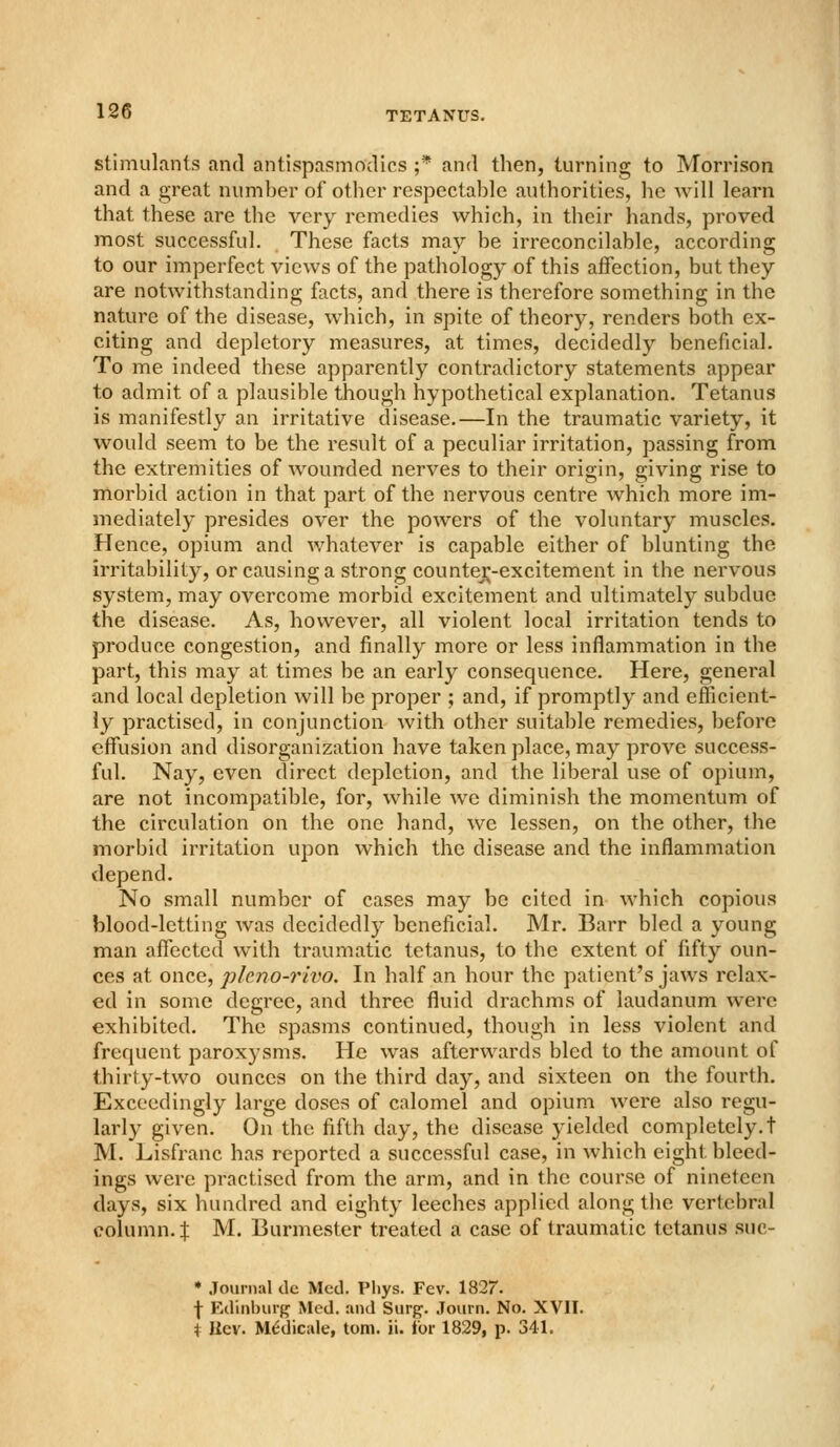 stimulants and antispasmodics ;* and then, turning to Morrison and a great number of otlier respectable authorities, he will learn that these are the very remedies which, in their hands, proved most successful. These facts may be irreconcilable, according to our imperfect views of the pathology of this affection, but they are notwithstanding facts, and there is therefore something in the nature of the disease, which, in spite of theory, renders both ex- citing and depletory measures, at times, decidedly beneficial. To me indeed these apparently contradictory statements appear to admit of a plausible though hypothetical explanation. Tetanus is manifestly an irritative disease.—In the traumatic variety, it would seem to be the result of a peculiar irritation, passing from the extremities of wounded nerves to their origin, giving rise to morbid action in that part of the nervous centre which more im- mediately presides over the powers of the voluntary muscles. Hence, opium and whatever is capable either of blunting the irritability, or causing a strong countej^-excitement in the nervous system, may overcome morbid excitement and ultimately subdue the disease. As, however, all violent local irritation tends to produce congestion, and finally more or less inflammation in the part, this may at times be an early consequence. Here, general and local depletion will be proper ; and, if promptly and efficient- ly practised, in conjunction with other suitable remedies, before effusion and disorganization have taken place, may prove success- ful. Nay, even direct depiction, and the liberal use of opium, are not incompatible, for, while we diminish the momentum of the circulation on the one hand, we lessen, on the other, the morbid irritation upon which the disease and the inflammation depend. No small number of cases may be cited in which copious blood-letting was decidedly beneficial. Mr. Barr bled a young man affected with traumatic tetanus, to the extent of fifty oun- ces at once, pleno-rivo. In half an hour the patient's jaws relax- ed in some degree, and three fluid drachms of laudanum were exhibited. The spasms continued, though in less violent and frequent paroxysms. He was afterwards bled to the amount of thirty-two ounces on the third day, and sixteen on the fourth. Exceedingly large doses of calomel and opium were also regu- larly given. On the fifth day, the disease yielded completely.! M. Lisfranc has reported a successful case, in which eight bleed- ings were practised from the arm, and in the course of nineteen days, six hundred and eighty leeches applied along the vertebral column.I M. Burmester treated a case of traumatic tetanus suc- • Journal de Med. Pliys. Fev. 1827. \ Edinburg Med. and Surg. Journ. No. XVII. t IIcv. M^dicule, torn. ii. for 1829, p. 341.