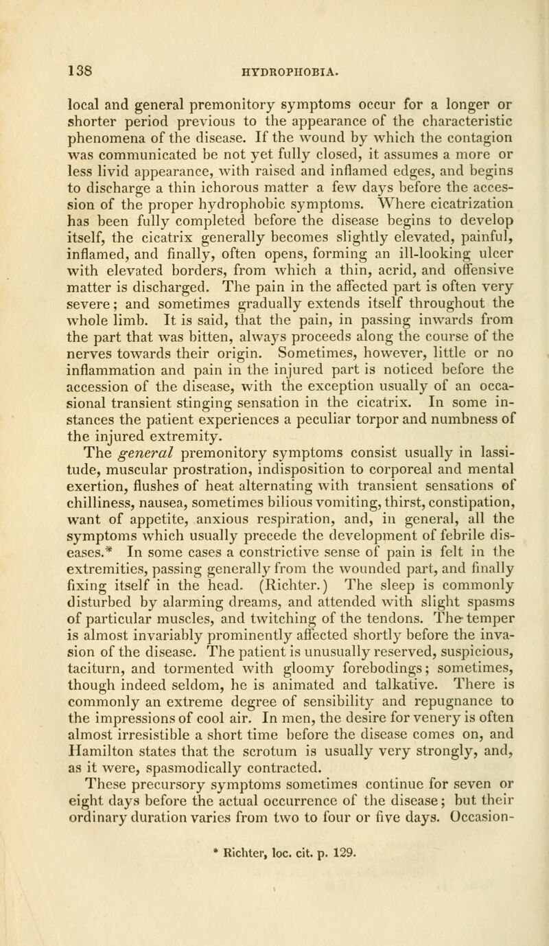 local and general premonitory symptoms occur for a longer or shorter period previous to the appearance of the characteristic phenomena of the disease. If the wound by which the contagion was communicated be not yet fully closed, it assumes a more or less livid appearance, with raised and inflamed edges, and begins to discharge a thin ichorous matter a few days before the acces- sion of the proper hydrophobic symptoms. Where cicatrization has been fully completed before the disease begins to develop itself, the cicatrix generally becomes slightly elevated, painful, inflamed, and finally, often opens, forming an ill-looking ulcer with elevated borders, from which a thin, acrid, and offensive matter is discharged. The pain in the affected part is often very severe; and sometimes gradually extends itself throughout the whole limb. It is said, that tlie pain, in passing inwards from the part that was bitten, always proceeds along the course of the nerves towards their origin. Sometimes, however, little or no inflammation and pain in the injured part is noticed before the accession of the disease, with the exception usually of an occa- sional transient stinging sensation in the cicatrix. In some in- stances the patient experiences a peculiar torpor and numbness of the injured extremity. The general premonitory symptoms consist usually in lassi- tude, muscular prostration, indisposition to corporeal and mental exertion, flushes of heat alternating with transient sensations of chilliness, nausea, sometimes bilious vomiting, thirst, constipation, want of appetite, anxious respiration, and, in general, all the symptoms which usually precede the development of febrile dis- eases.* In some cases a constrictive sense of pain is felt in the extremities, passing generally from the wounded part, and finally fixing itself in the head. (Richter.) The sleep is commonly disturbed by alarming dreams, and attended with slight spasms of particular muscles, and twitching of the tendons. The temper is almost invariably prominently affected shortly before the inva- sion of the disease. The patient is unusually reserved, suspicious, taciturn, and tormented with gloomy forebodings; sometimes, though indeed seldom, he is animated and talkative. There is commonly an extreme degree of sensibility and repugnance to the impressions of cool air. In men, the desire for venery is often almost irresistible a short time before the disease comes on, and Hamilton states that the scrotum is usually very strongly, and, as it were, spasmodically contracted. These precursory symptoms sometimes continue for seven or eight days before the actual occurrence of the disease; but their ordinary duration varies from two to four or five days. Occasion- » Richter, loc. cit. p. 129.