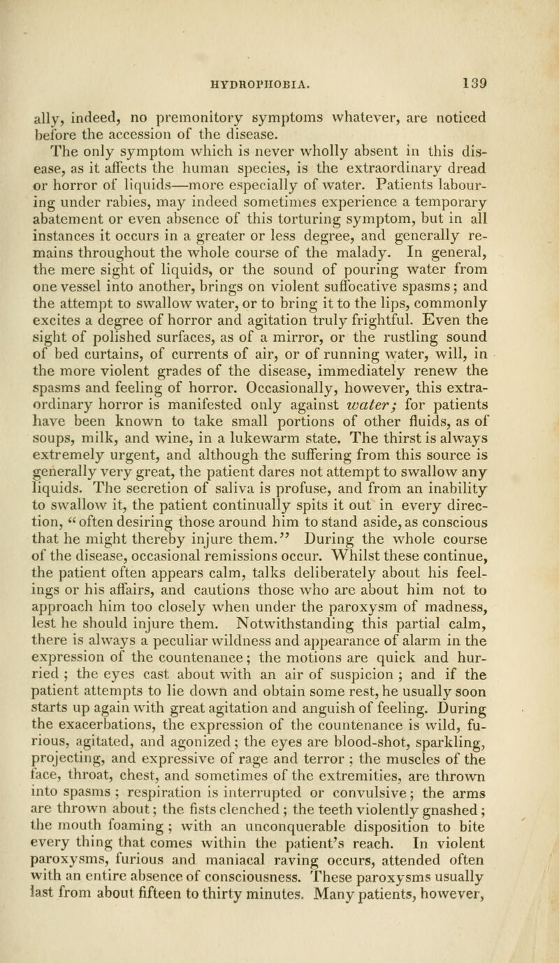 ally, indeed, no premonitory symptoms whatever, are noticed before the accession of the disease. The only symptom which is never wholly absent in this dis- ease, as it affects the human species, is the extraordinary dread or horror of liquids—more especially of water. Patients labour- ing under rabies, may indeed sometimes experience a temporary abatement or even absence of this torturing symptom, but in all instances it occurs in a greater or less degree, and generally re- mains throughout the whole course of the malady. In general, the mere sight of liquids, or the sound of pouring water from one vessel into another, brings on violent suffocative spasms; and the attempt to swallow water, or to bring it to the lips, commonly excites a degree of horror and agitation truly frightful. Even the sight of polished surfaces, as of a mirror, or the rustling sound of bed curtains, of currents of air, or of running water, will, in the more violent grades of the disease, immediately renew the spasms and feeling of horror. Occasionally, however, this extra- ordinary horror is manifested only against water; for patients have been known to take small portions of other fluids, as of soups, milk, and wine, in a lukewarm state. The thirst is always extremely urgent, and although the suffering from this source is generally very great, the patient dares not attempt to swallow any liquids. The secretion of saliva is profuse, and from an inability to swallow it, the patient continually spits it out in every direc- tion,  often desiring those around him to stand aside, as conscious that he might thereby injure them. During the whole course of the disease, occasional remissions occur. Whilst these continue, the patient often appears calm, talks deliberately about his feel- ings or his affairs, and cautions those who are about him not to approach him too closely when under the paroxysm of madness, lest he should injure them. Notwithstanding this partial calm, there is always a peculiar wildness and appearance of alarm in the expression of the countenance; the motions are quick and hur- ried ; the eyes cast about with an air of suspicion ; and if the patient attempts to lie down and obtain some rest, he usually soon starts up again with great agitation and anguish of feeling. During the exacerbations, the expression of the countenance is wild, fu- rious, agitated, and agonized; the eyes are blood-shot, sparkling, projecting, and expressive of rage and terror ; the muscles of the face, throat, chest, and sometimes of the extremities, are thrown into spasms ; respiration is interrupted or convulsive; the arms are thrown about; the fists clenched ; the teeth violently gnashed ; the mouth foaming ; with an unconquerable disposition to bite every thing that comes within the patient's reach. In violent paroxysms, furious and maniacal raving occurs, attended often with an entire absence of consciousness. These paroxysms usually last from about fifteen to thirty minutes. Many patients, however,