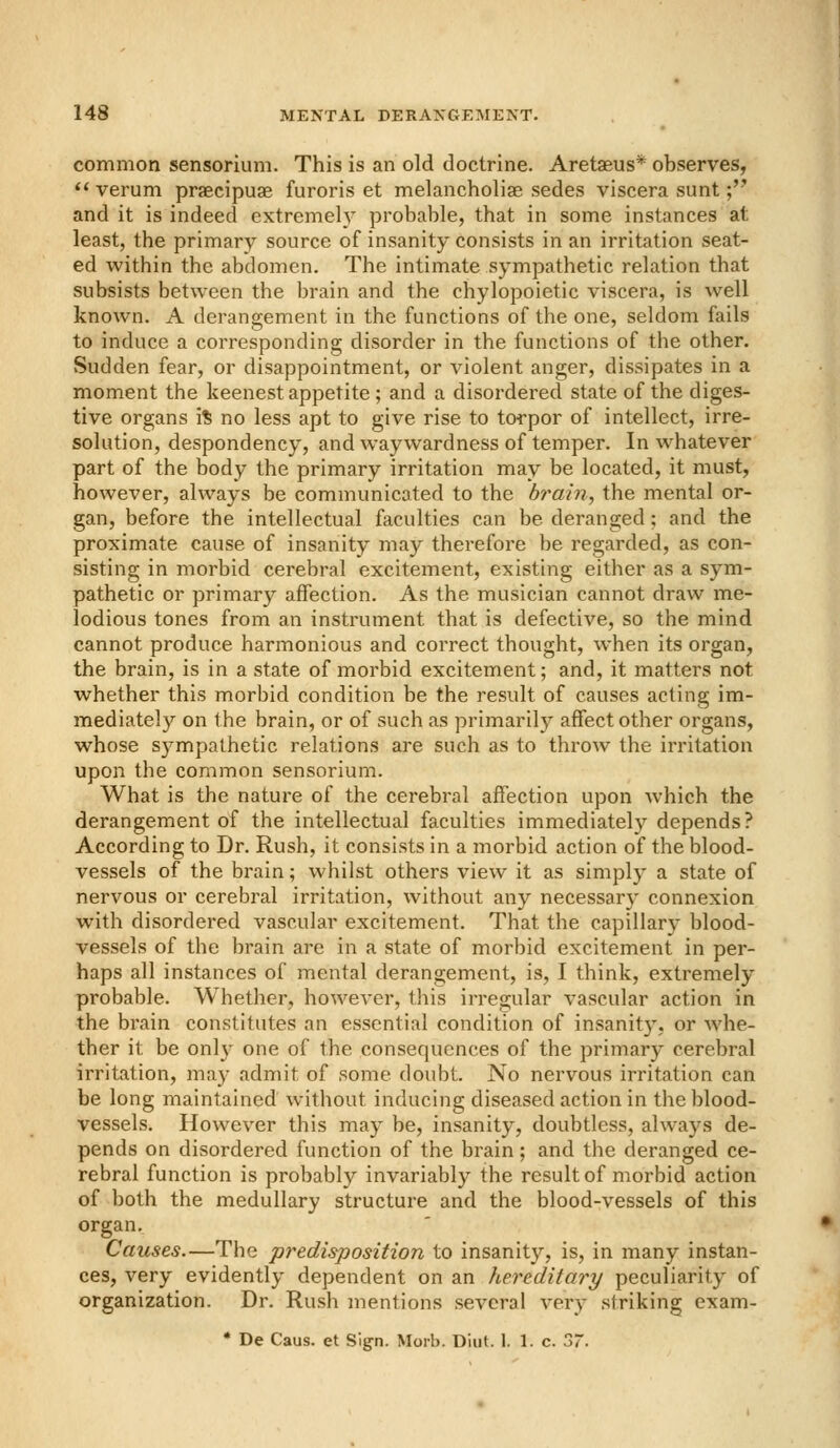 common sensorium. This is an old doctrine. Aretaeus* observes,  verum praecipuae furoris et melancholiae sedes viscera sunt; and it is indeed extremely probable, that in some instances at least, the primary source of insanity consists in an irritation seat- ed within the abdomen. The intimate sympathetic relation that subsists between the brain and the chylopoietic viscera, is well known. A derangement in the functions of the one, seldom fails to induce a corresponding disorder in the functions of the other. Sudden fear, or disappointment, or violent anger, dissipates in a moment the keenest appetite ; and a disordered state of the diges- tive organs i% no less apt to give rise to torpor of intellect, irre- solution, despondency, and waywardness of temper. In whatever part of the body the primary irritation may be located, it must, however, always be communicated to the brain, the mental or- gan, before the intellectual faculties can be deranged; and the proximate cause of insanity may therefore be regarded, as con- sisting in morbid cerebral excitement, existing either as a sym- pathetic or primary affection. As the musician cannot draw me- lodious tones from an instrument that is defective, so the mind cannot produce harmonious and correct thought, when its organ, the brain, is in a state of morbid excitement; and, it matters not whether this morbid condition be the result of causes acting im- mediately on the brain, or of such as primarily affect other organs, whose sympathetic relations are such as to throw the irritation upon the common sensorium. What is the nature of the cerebral affection upon which the derangement of the intellectual faculties immediately depends? According to Dr. Rush, it consists in a morbid action of the blood- vessels of the brain; whilst others view it as simply a state of nervous or cerebral irritation, without any necessary connexion with disordered vascular excitement. That the capillary blood- vessels of the brain are in a state of morbid excitement in per- haps all instances of mental derangement, is, I think, extremely probable. Whether, however, this irregular vascular action in the brain constitutes an essential condition of insanity, or whe- ther it be only one of the consequences of the primary cerebral irritation, may admit of some doubt. No nervous irritation can be long maintained without inducing diseased action in the blood- vessels. However this may be, insanity, doubtless, always de- pends on disordered function of the brain; and the deranged ce- rebral function is probably invariably the result of morbid action of both the medullary structure and the blood-vessels of this organ. Causes.—The predisposition to insanity, is, in many instan- ces, very evidently dependent on an hereditary peculiarity of organization. Dr. Rush mentions several very striking exam- • De Caus. et Sign. Morb. Diut. 1. 1. c. 37.