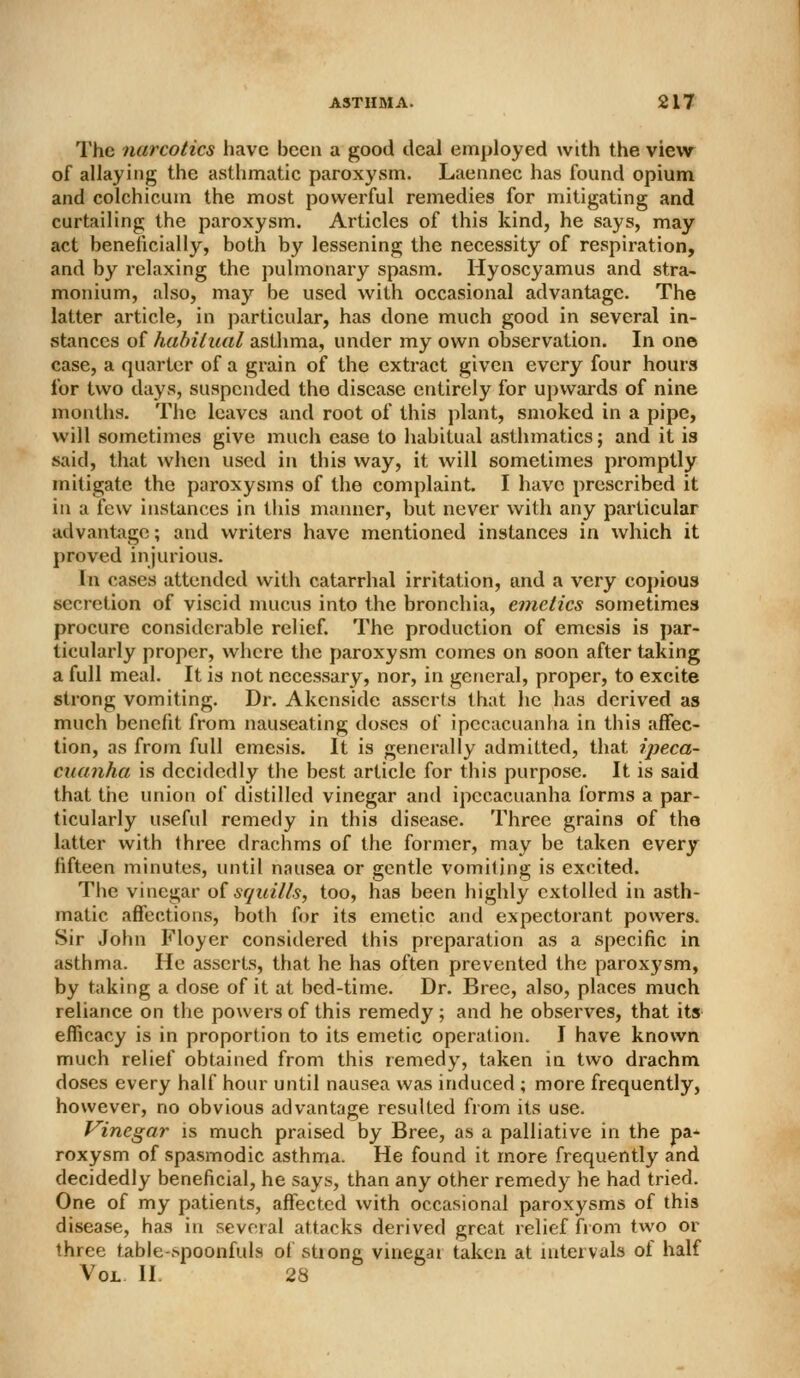 The narcotics have been a good deal employed with the view of allaying the asthmatic paroxy.sm. Laennec has found opium and colchicum the most powerful remedies for mitigating and curtailing the paroxysm. Articles of this kind, he says, may act beneficially, both by lessening the necessity of respiration, and by relaxing the pulmonary spasm. Hyoscyamus and stra- monium, also, may be used with occasional advantage. The latter article, in jiarticular, has done much good in several in- stances of habitual asthma, under my own observation. In one case, a quarter of a grain of the extract given every four hours for two days, suspended the disease entirely for upwards of nine months. The leaves and root of this plant, smoked in a pipe, will sometimes give much case to habitual asthmatics; and it is said, that when used in this way, it will sometimes promptly mitigate the paroxysms of the complaint. I have prescribed it in a few instances in this manner, but never with any particular advantage; and writers have mentioned instances in which it proved injurious. In cases attended with catarrhal irritation, and a very copious secretion of viscid mucus into the bronchia, emetics sometimes procure considerable relief. The production of emesis is par- ticularly proper, where the paroxysm comes on soon after taking a full meal. It is not necessary, nor, in general, proper, to excite strong vomiting. Dr. Akcnside asserts that he has derived as much benefit from nauseating doses of ipecacuanha in this affec- tion, as from full emesis. It is generally admitted, that ipeca- cuanha is decidedly the best article for this purpose. It is said that the union of distilled vinegar and ipecacuanha forms a par- ticularly useful remedy in this disease. Three grains of the latter with three drachms of the former, may be taken every fifteen minutes, until nausea or gentle vomiting is excited. The vinegar o{squills, too, has been highly extolled in asth- matic affections, both for its emetic and expectorant powers. Sir John Floyer considered this preparation as a specific in asthma. He asserts, that he has often prevented the paroxysm, by taking a dose of it at bed-time. Dr. Bree, also, places much reliance on tlie powers of this remedy ; and he observes, that its efficacy is in proportion to its emetic operation. I have known much relief obtained from this remedy, taken in two drachm doses every half hour until nausea was induced ; more frequently, however, no obvious advantage resulted from its use. Vinegar is much praised by Bree, as a palliative in the pa- roxysm of spasmodic asthma. He found it more frequently and decidedly beneficial, he says, than any other remedy he had tried. One of my patients, affected with occasional paroxysms of this disease, has in several attacks derived great relief from two or three table-spoonfuls oi stiong vinegar taken at intervals of half Vol II. 28