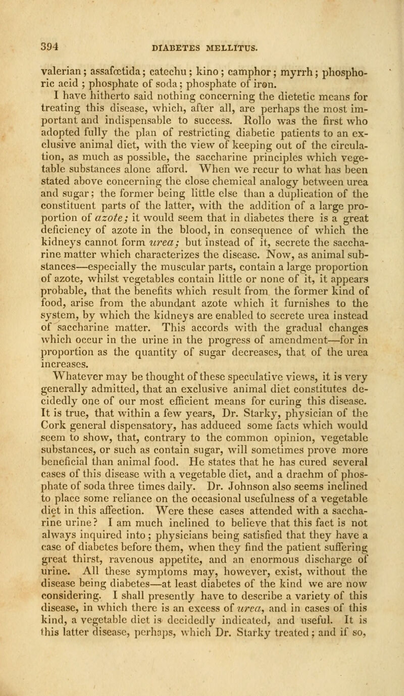 valerian; assafoctida; catechu ; kino; camphor; myrrh; phospho- ric acid ; phosphate of soda; phosphate of iron. I have hitherto said nothing concerning the dietetic means for treating this disease, which, after all, are perhaps the most im- portant and indispensable to success. Rollo was the first who adopted fully the plan of restricting diabetic patients to an ex- clusive animal diet, with the view of keeping out of the circula- tion, as much as possible, the saccharine principles which vege- table substances alone afford. When we recur to what has been stated above concerning the close chemical analogy between urea and sugar; the former being little else than a duplication of the constituent parts of the latter, with the addition of a large pro- portion of azote; it would seem that in diabetes there is a great deficiency of azote in the blood, in consequence of which the kidneys cannot form urea; but instead of it, secrete the saccha- rine matter which characterizes the disease. Now, as animal sub- stances—especially the muscular parts, contain a large proportion of azote, whilst vegetables contain little or none of it, it appears probable, that the benefits which result from the former kind of food, arise from the abundant azote which it furnishes to the system, by which the kidneys are enabled to secrete urea instead of saccharine matter. This accords with the gradual changes which occur in the urine in the progress of amendment—for in proportion as the quantity of sugar decreases, that of the urea increases. Whatever may be thought of these speculative views, it is very generally admitted, that an exclusive animal diet constitutes de- cidedly one of our most efficient means for curing this disease. It is true, that within a few years, Dr. Starky, physician of the Cork general dispensatory, has adduced some facts which would seem to show, that, contrary to the common opinion, vegetable substances, or such as contain sugar, will sometimes prove more beneficial than animal food. He states that he has cured several cases of this disease with a vegetable diet, and a drachm of phos- phate of soda three times daily. Dr. Johnson also seems inclined to place some reliance on the occasional usefulness of a vegetable diet in this afiection. Were these cases attended with a saccha- rine urine? I am much inclined to believe that this fact is not always inquired into; physicians being satisfied that they have a case of diabetes before them, when they find the patient suffering great thirst, ravenous appetite, and an enormous discharge of urine. All these symptoms may, however, exist, without the disease being diabetes—at least diabetes of the kind we are now considering. I shall presently have to describe a variety of this disease, in which there is an excess of xirca, and in cases of this kind, a vegetable diet is decidedly indicated, and useful. It is this latter disease, perhaps, which Dr. Starky treated; and if so,