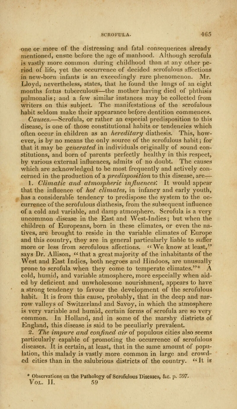 one or more of the distressing and fatal consequences already mentioned, ensue before the age of manhood. Although scrofula is vastly more common during childhood than at any other pe- riod of life, yet the occurrence of decided scrofulous affections in new-born infants is an exceedingly rare phenomenon. Mr. Lloyd, nevertheless, states, that he found the lungs of an eight months foetus tuberculous—the mother having died of phthisis pulmonalis; and a few similar instances may be collected from writers on this subject. The manifestations of the scrofulous habit seldom make their appearance before dentition commences. Causes.—Scrofula, or rather an especial predisposition to this disease, is one of those constitutional habits or tendencies which often occur in children as an hereditary diathesis. This, how- ever, is by no means the only source of the scrofulous habit; for that it may be generated in individuals originally of sound con- stitutions, and born of parents perfectly healthy in this respect, by various external influences., admits of no doubt. The causes which are acknowledged to be most frequently and actively con- cehied in the production oi ^predisposition to this disease, are— 1. Climatic and atmospheric infliiences\ It would appear that the influence of hot climates, in infancy and early youth, has a considerable tendency to predispose the system to the oc- currence of the scrofulous diathesis, from the subsequent influence of a cold and variable, and damp atmosphere. Scrofula is a very uncommon disease in the East and West-Indies; but when the children of Europeans, born in these climates, or even the na- tives, are brought to reside in the variable climates of Europe and this country, they are in general particularly liable to suffer more or less from scrofulous affections. ^'We know at least, says Dr. Allison, that a great majority of the inhabitants of the West and East Indies, both negroes and Hindoos, are unusually prone to scrofula when they come to temperate climates.* A cold, humid, and variable atmosphere, more especially when aid- ed by deficient and unwholesome nourishment, appears to have a strong tendency to favour the development of the scrofulous habit. It is from this cause, probably, that in the deep and nar- row valleys of Switzerland and Savoy, in which the atmosphere is very variable and humid, certain forms of scrofula are so very common. In Holland, and in some of the marshy districts of England, this disease is said to be peculiarly prevalent. 2. The imjnire and confined air of populous cities also seems particularly capable of promoting the occurrence of scrofulous diseases. It is certain, at least, that in the same amount of popu- lation, this malady is vastly more common in large and crowd- ed cities than in the salubrious districts of the country.  It ia • Observations on the Pathology of Scrofulous Diseases, 8ic. p. 397. Vol. W. 59