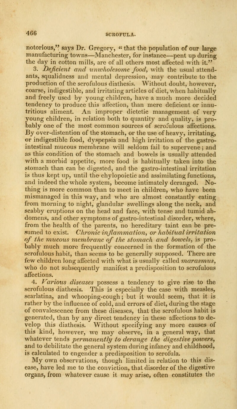 notorious, says Dr. Gregory, «that the population of our large manufacturing towns—Manchester, for instance—pent up during the day in cotton mills, are of all others most ajQTected with it. 3. Deficient and unwholesome food, with the usual attend- ants, squalidness and mental depression, may contribute to the production of the scrofulous diathesis. Without doubt, however, coarse, indigestible, and irritating articles of diet, when habitually and freely used by young children, have a much more decided tendency to produce this affection, than mere deficient or innu- tritions aliment. An improper dietetic management of very young children, in relation both to quantity and quality, is pro- bably one of the most common sources of scrofulous affections. By over-distention of the stomach, or the use of heavy, irritating, or indigestible food, dyspepsia and high irritation of the gastro- intestinal mucous membrane will seldom fail to supervene; and as this condition of the stomach and bowels is usually attended with a morbid appetite, more food is habitually taken into the stomach than can be digested, and the gastro-intestinal irritation is thus kept up, until the chylopoietic and assimilating functions, and indeed the whole system, become intimately deranged. No- thing is more common than to meet in children, who have been mismanaged in this way, and who are almost constantly eating from morning to night, glandular swellings along the neck, and scabby eruptions on the head and face, with tense and tumid ab- domens, and other symptoms of gastro-intestinal disorder, where, from the health of the parents, no hereditary taint can be pre- sumed to exist. Chronic inflammaf/ion, or habitual irritation of the mucous memhrane of the stomach and bowels, is pro- bably much more frequently concerned in the formation of the scrofulous habit, than seems to be generally supposed. There are few children long affected with what is usually called m,arasmus, who do not subsequently manifest a predisposition to scrofulous affections. 4. Various diseases possess a tendency to give rise to the scrofulous diathesis. This is especially the case with measles, scarlatina, and whooping-cough; but it would seem, that it is rather by the influence of cold, and errors of diet, during the stage of convalescence from these diseases, that the scrofulous habit is generated, than by any direct tendency in these affections to de- velop this diathesis. Without specifying any more causes of this kind, however, we may observe, in a general way, that whatever tends permanently to derange the digestive powers, and to debilitate the general system during infancy and childhood, is calculated to engender a predisposition to scrofula. My own observations, though limited in relation to this dis- ease, have led me to the conviction, that disorder of the digestive organs, from whatever cause it may arise, often constitutes the