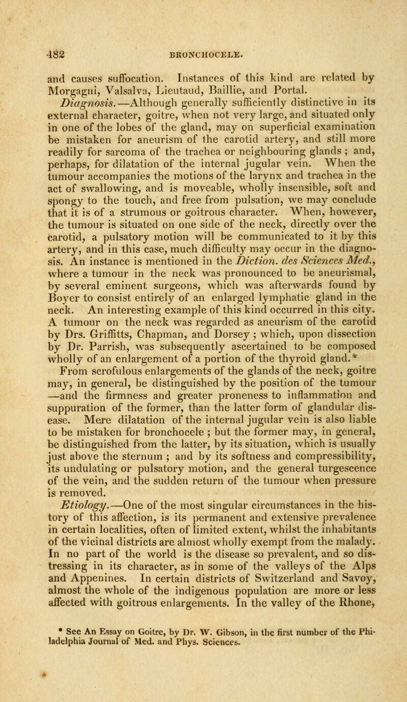 and causes suffocation. Instances of this kind are related by Morgagni, Valsalva, Lieutaud, Baillie, and Portal. Diagnosis.—Although generally sufficienlly distinctive in its external character, goitre, when not very large, and situated only in one of the lobes of the gland, may on superficial examination be mistaken for aneurism of the carotid artery, and still more readily for sarcoma of the trachea or neighbouring glands ; and, perhaps, for dilatation of the internal jugular vein. When the tumour accompanies the motions of the larynx and trachea in the act of swallowing, and is moveable, wholly insensible, soft and spongy to the touch, and free from pulsation, we may conclude that it is of a strumous or goitrous character. When, however, the tumour is situated on one side of the neck, directly over the carotid, a pulsatory motion will be communicated to it by this artery, and in this case, much difficulty may occur in the diagno- sis. An instance is mentioned in the Diction, des Sciences Med., where a tumour in the neck was pronounced to be aneurismal, by several eminent surgeons, which was afterwards found by Boyer to consist entirely of an enlarged lymphatic gland in the neck. An interesting example of this kind occurred in this city. A tumour on the neck was regarded as aneurism of the carotid by Drs, Griffitts, Chapman, and Dorsey ; which, upon dissection by Dr. Parrish, was subsequently ascertained to be composed wholly of an enlargement of a portion of the thyroid gland.* From scrofulous enlargements of the glands of the neck, goitre may, in general, be distinguished by the position of the tumour —and the firmness and greater proneness to inflammation and suppuration of the former, than the latter form of glandular dis- ease. Mere dilatation of the internal jugular vein is also liable to be mistaken for bronchocele ; but the former may, in general, be distinguished from the latter, by its situation, which is usually just above the sternum ; and by its softness and compressibility, its undulating or pulsatory motion, and the general turgescence of the vein, and the sudden return of the tumour when pressure is removed. Etiology.—One of the most singular circumstances in the his- tory of this affection, is its permanent and extensive prevalence in certain localities, often of limited extent, whilst the inhabitants of the vicinal districts are almost wholly exempt from the malady. In no part of the world is the disease so prevalent, and so dis- tressing in its character, as in some of the valleys of the Alps and Appenines. In certain districts of Switzerland and Savoy, almost the whole of the indigenous population are more or less affected with goitrous enlargements. In the valley of the Rhone, • See An Essay on Goitre, by Dr. W. Gibson, in the first number of the Phi- ladelphia Journal of Med. and Pbys. Sciences.