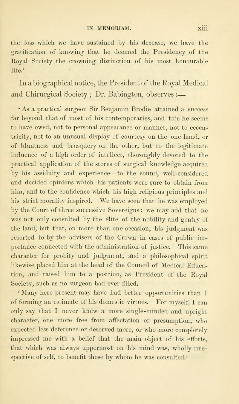 the loss vvliich we have sustaiued by his decease, we have the gratificatu)u of knowing that he deemed the Presidency of the Koyal Society the crowning distinction of his most honourable life.' Ill a biographical notice, the President of the Eoyal Medical and Chirurgical Society ; Dr. Babington, observes :— ' As a practical surgeon Sir Benjamin Brodie attained a success far beyond that of most of his contemporaries, and this he seems to have owed, not to personal appearance or manner, not to eccen- tricity, not to an unusual display of courtesy on the one hand, or of bluntness and brusquery on the other, but to the legitimate influence of a high order of intellect, thoroughly devoted to the practical application of the stores of surgical knowledge acquired by his assiduity and experience—to the sound, well-considered and decided opinions which his patients were sure to obtain from him, and to the confidence which his high religious principles and his strict morality inspired. We have seen that he was employed by the Court of three successive Sovereigns ; we may add that he was not only consulted by the elite of the nobility and gentry of the land, but that, on more than one occasion, his judgment was resorted to by the advisers of the Crown in cases of public im- portance connected with the administration of justice. This same character for probity and judgment, and a philosophical spirit likewise placed him at the head of the Council of Medical Educa- tion, and raised him to a position, as President of the Koyal Society, such as no surgeon had ever tilled. 'Many here present may have had better opportunities than I of forming an estimate of his domestic virtues. For myself, I can only say that I never knew a more single-minded and ujiright character, one more free from affectation or presumption, who expected less deference or deserved more, or who more completely impressed me with a belief that the main object of his efforts, that which was always uppermost on his mind was, wholly irre- spective of self, to benefit those by whom he was consulted.'