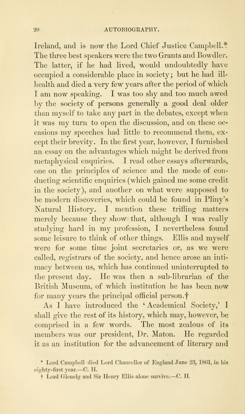 Ireland, and is now the Lord Chief Justice Campbell.* The three best speakers were the two Grants and Bowdler. The latter, if he had lived, would undoubtedly have occupied a considerable place in society; but he had ill- health and died a very few years after the period of which I am now speaking. I was too shy and too much awed by the society of persons generally a good deal older than myself to take any part m the debates, excej^t when it was my turn to open the discussion, and on these oc- casions my speeches had little to recommend them, ex- cept their brevity. In the first year, however, I furnished an essay on the advantages which might be derived from metaphysical enquiries. I read other essays afterwards, one on the principles of science and the mode of con- ducting scientific enquiries (which gained me some credit in the society), and another on what were supposed to be modern discoveries, which could be found in Pliny's Natural History. I mention these trifling matters merely because they show that, although I was really studying hard in my profession, I nevertheless found some leisure to think of other things. Ellis and myself were for some time joint secretaries or, as we were called, registrars of the society, and hence arose an inti- macy between us, which has continued uninterrupted to the present day. He was then a sub-librarian of the British Museum, of which institution he has been now for many years the principal official person.f As I have introduced the ' Academical Society,' 1 shall give the rest of its history, which may, however, be comprised in a few words. The most zealous of its members was our president. Dr. Maton. He regarded it as an institution for the advancement of literary and * Lord C<ani])b(!ll died Lord Chancellor of England June 23, 18G1, iu liis ciglity-first year.—C. IL t Lord Gleuolg and Sir Ilonry Ellis alone survive.—C. IL