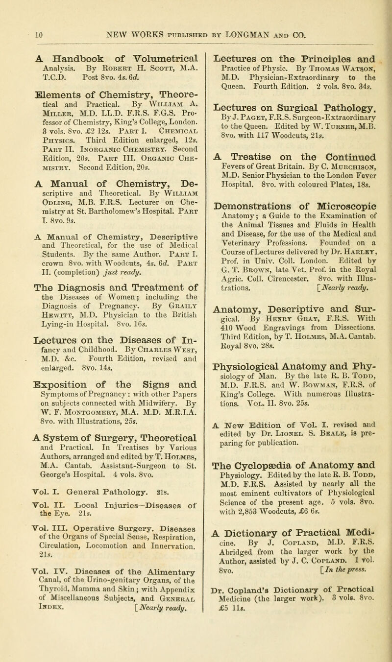 A Handbook of Volumetrical Analysis. By Robert H. Scott, M.A. T.C.D. Post 8vo. 4s. 6d. Elements of Chemistry, Theore- tical and Practical. By William A. Miller, M.D. LL.D. F.R.S. F.G.S. Pro- fessor of Chemistry, King's College, London. 3 vols. 8vo. £2 12s. Part I. Chemical Physics. Third Edition enlarged, 12s. Part II. Inorganic Chemistry. Second Edition, 20s. Part III. Organic Che- mistry. Second Edition, 20s. A Manual of Chemistry, De- scriptive and Theoretical. By William Odling, M.B. F.R.S. Lecturer on Che- mistry at St. Bartholomew's Hospital. Part I. 8vo. 9s. A Manual of Chemistry, Descriptive and Theoretical, for the use of Medical Students. By the same Author. Part I. crown 8vo. with Woodcuts, 4s. 6d. Part II. (completion) just rtady. The Diagnosis and Treatment of the Diseases of Women; including the Diagnosis of Pregnancy. By Graily Hewitt, M.D. Physician to the British Lying-in Hospital. 8vo. 16s. Lectures on the Diseases of In- fancy and Childhood. By Charles West, M.D. &c. Fourth Edition, revised and enlarged. 8vo. 14s. Exposition of the Signs and Sj'mptoms of Pregnancy: with other Papers on subjects connected with Midwifeiy. By W. F. Montgomery, M.A. M.D. M.E.I.A. 8vo. with Illustrations, 2os. A System of Surgery, Theoretical and Practical. In Treatises by Various Authors, arranged and edited by T. Holmes, M.A. Cantab. Assistant-Surgeon to St. George's Hospital. 4 vols. 8vo. Vol. I. General Pathology. 21s. Vol. II. Local Injuries—Diseases of the Ej'e. 21s. Vcd. III. Operative Surgery. Diseases of the Organs of Special Sense, Respiration, Circulation, Locomotion and Innervation. 21s. Vol. IV. Diseases of the Alimentary Canal, of the Urino-genitary Organs, of the Thyroid, Mamma and Skin ; with Appendix of Miscellaneous Subjects, and General Index. [ Nearly ready. Lectures on the Principles and Practice of Physic. By Thomas Watson, M.D. Phj'siclan-Extraordinary to the Queen. Fourth Edition. 2 vols. 8vo. 34s. Lectures on Surgical Pathology. By J. Paget, F.R.S. Surgeon-Extraordinary to the Queen. Edited by W. Turner, M.B. 8vo. with 117 Woodcuts, 21s. A Treatise on the Continued Fevers of Great Britain. By C. Murchison, M.D. Senior Physician to the London Fever Plospital. 8vo. with coloured Plates, 18s. Demonstrations of Microscopic Anatomy; a Guide to the Examination of the Animal Tissues and Fluids in Health and Disease, for the use of the Medical and Veterinary Professions. Founded on a Course of Lectures delivered by Dr. Harlky, Prof, in Univ. Coll. London. Edited by G. T. Brown, late Vet. Prof, in the Royal Agric. Coll. Cirencester. 8vo. with Illus- trations. \_Nearly ready. Anatomy, Descriptive and Sur- gical. By Henry Gray, F.R.S. With 410 Wood Engravings from Dissections. Third Edition, by T. Holmes, M.A, Cantab. Royal 8vo. 28s. Physiological Anatomy and Phy- siology of Man. By the late R. B. Todd, M.D. F.R.S. and W. Bowman, F.R.S. of King's College. With numerous Illustra- tions. Vol. II. 8vo. 25s. A New Edition of Vol. I. revised and edited by Dr. Lionel S. Bkale, is pre- paring for publication. The Cyclopsedia of Anatomy and Physiology. Edited by the late R. B. Todd, M.D. F.R.S. Assisted by nearly all the most eminent cultivators of Physiological Science of the present age. 5 vols. 8vo. with 2,853 Woodcuts, £6 6s. A Dictionary of Practical Medi- cine. By J. Copland, M.D. F.R.S. Abridged from the larger work by the Author, assisted by J. C. Copland. 1 vol. 8vo. [/» the press. Dr. Copland's Dictionary of Practical Medicine (the larger work). 3 vols. 8vo. £5 11».