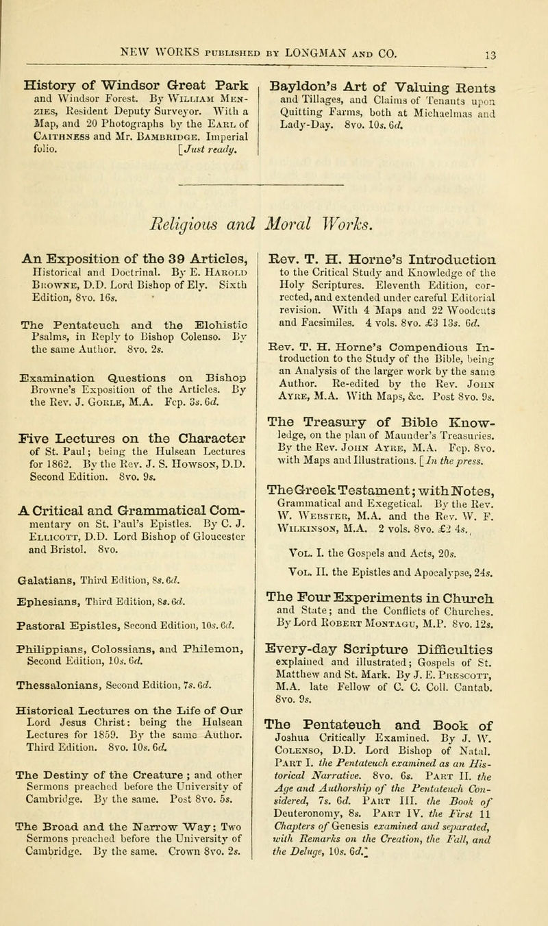 History of Windsor Great Park and Windsor Forest. Bj' Wiluaji Mkn- ziEs, Kesident Deputy Survejor. Willi a Map, and 20 Photographs by the Earl of Caithness and Mr. Bambkiugk. Imperial folio, \_Jitst read I/. Bayldon's Art of Valuing Rents and Tillages, and Claims of Tenants up.,:i Quitting Farms, both at Jlichaelmas and Lady-Day. 8vo. lOs. Gd. Religious and Moral Works. An Exposition of the 39 Articles, Historical and Doctrinal. By E. Harold Bkowne, D.D. Lord Bishop of Ely. Sixth Edition, 8vo. 16s. The Pentateuch, and the EloMstic Psalms, in Reply to Bishop Colenso. By the same Author. 8vo. 2s. Examination Questions on Bishop Browne's Exposition of the Articles. By the Rev. J. Goule, M.A. Fcp. 3s. Qd. Five Lectures on the Character of St. Paul; being the Hulsean Lectures for 1862. By the Rev. J. S. HowsON, D.D. Second Edition. 8vo. 9s. A Critical and Grammatical Com- mentary on St. Paul's Epistles. By C. J. Ellicott, D.D. Lord Bishop of Gloucester and Bristol. 8vo. Galatians, Third Edition, Ss. M. Ephesians, Third Edition, 8s. Qd. Pastoral Epistles, Second Edition, 10*'. %d. Philippians, Colossians, and Philemon, Second Edition, 10s. Grf. Thessalonians, Second Edition, 7s. <Sd. Historical Lectures on the Life of Our Lord Jesus Christ: being the Hulsean Lectures for 1859. Jiy the same Author. Third Edition. 8vo. 10s. Gd. The Destiny of the Creature ; and other Sermons preached before the LTniversity of Cambridge. Hy the same. Post 8vo. 5s. The Broad and the Wa,rrow Way; Two Sermons preached before the University of Cambridge. By the same. Crown 8vo. 2s. Rev. T. H. Home's Introduction to the Critical Study and Knowledge of the Holy Scriptures. Eleventh Edition, cor- rected, and extended under careful Editorial revision. With 4 Maps and 22 Woodcuts and Facsimiles. 4 vols. 8vo. £3 13s. Crf. Rev. T. H. Home's Compendious In- troduction to the Study of the Bible, being an Analysis of the larger work by the same Author. Re-edited by the Rev. Joiix Ayre, M.A. With Maps, &c. Post 8vo. 9s. The Treasury of Bible Know- ledge, on the plan of Maunder's Treasuries. By the Rev. John Ayue, M.k. Fcp. 8vo. Avith Maps and Illustrations. {_ln the press. The Greek Testament; with ITotes, Grammatical and Exegetical. By the Rev. W. Webster, M.A. and the Rev. W. F. Wilkinson, M.A. 2 vols. 8vo. £2 4s., Vol. L the Gospels and Acts, 20s. Vol. n. the Epistles and Apocalypse, 24s. The Pour Experiments in Church and State; and the Conflicts of Churches. By Lord Robert Montagu, M.P. Svo. 12s. Every-day Scripture Difflctilties explained and illustrated; Gospels of St. Matthew and St. Mark. By J. E. Pkescott, M.A. late Fellow of c'C. Coll. Cantab. 8vo. 9s. The Pentateuch and Book of Joshua Critically Examined. By J. W. Colenso, D.D. Lord Bishop of Natal. Part L the Pentateuch examined as an His- torical Narrative. Svo. 6s. Part H. the Age and Authorship of the Fentateuch Con- sidered, 7s. Cd. Part III. the Book of Deuteronomy, 8s. Part IV. the First 11 Chapters q/ Genesis examined and separated, with Remarks on the Creation, the Fall, and the Deluge, 10s. 6c/.;