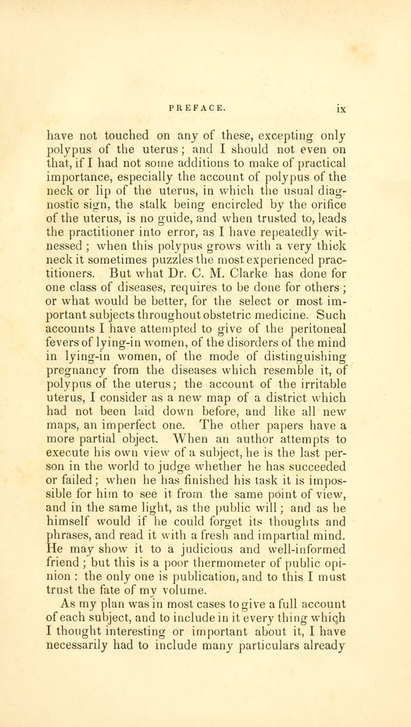 have not touched on any of these, excepting only polypus of the uterus; and I should not even on that, if I had not some additions to make of practical importance, especially the account of polypus of the neck or lip of the uterus, in which the usual diag- nostic sign, the stalk being encircled by the orifice of the uterus, is no guide, and when trusted to, leads the practitioner into error, as I have repeatedly wit- nessed ; when this polypus grows with a very thick neck it sometimes puzzles the most experienced prac- titioners. But what Dr. C. M. Clarke has done for one class of diseases, requires to be done for others; or what would be better, for the select or most im- portant subjects throughout obstetric medicine. Such accounts I have attempted to give of the peritoneal fevers of lying-in women, of the disorders of the mind in lying-in women, of the mode of distinguishing pregnancy from the diseases which resemble it, of polypus of the uterus; the account of the irritable uterus, I consider as a new map of a district which had not been laid down before, and like all new maps, an imperfect one. The other papers have a more partial object. When an author attempts to execute his own view of a subject, he is the last per- son in the world to judge whether he has succeeded or failed; when he has finished his task it is impos- sible for him to see it from the same point of view, and in the same light, as the public will; and as he himself would if he could foroet its thoughts and phrases, and read it with a fresh and impartial mind. He may show it to a judicious and well-informed friend ; but this is a poor thermometer of public opi- nion : the only one is publication, and to this I must trust the fate of my volume. As my plan was in most cases to give a full account of each subject, and to include in it every thing which I thought interesting or important about it, I have necessarily had to include many particulars already