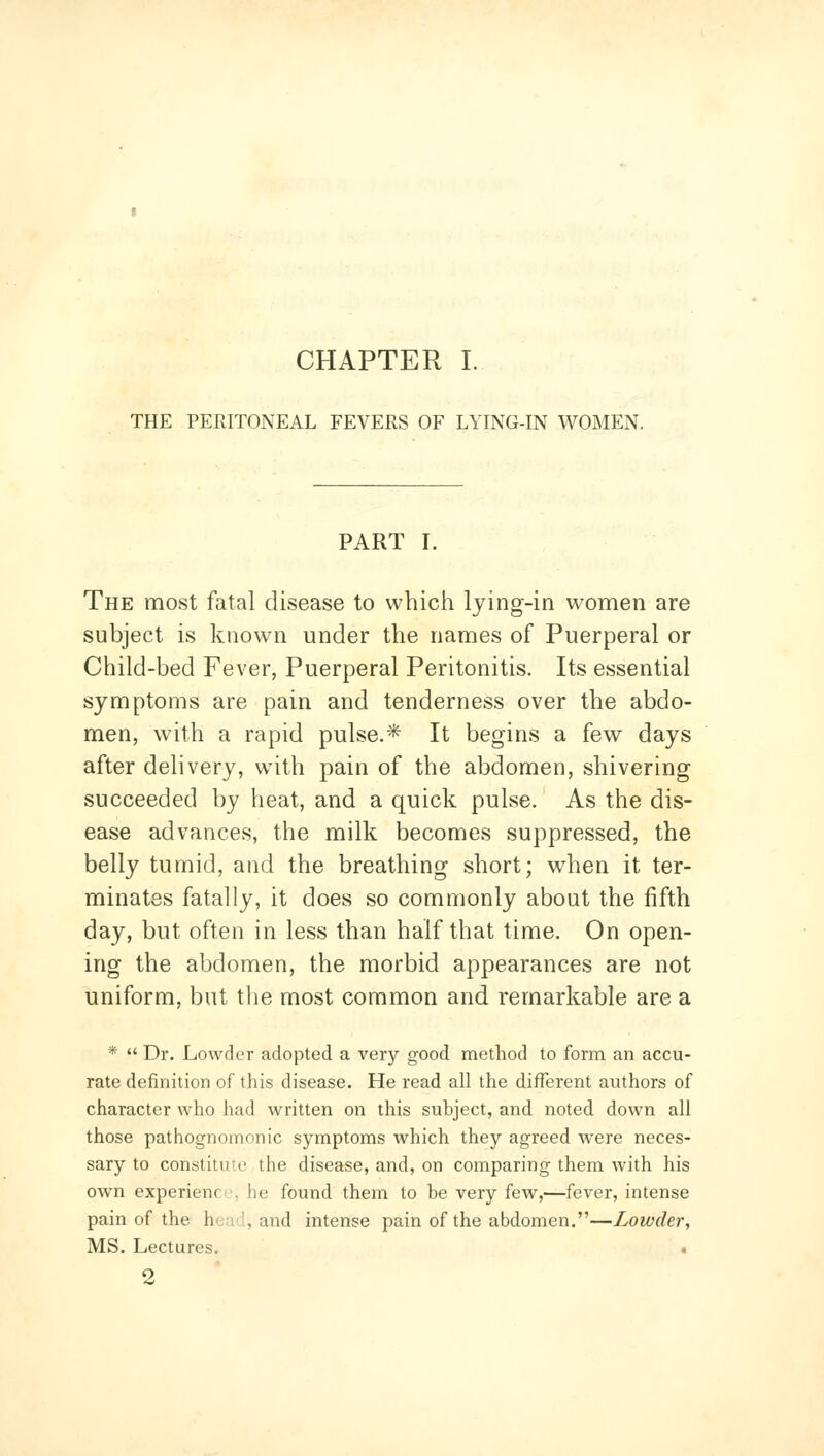 THE PERITONEAL FEVERS OF LYING-IN WOMEN. PART I. The most fatal disease to which lying-in women are subject is know^n under the names of Puerperal or Child-bed Fever, Puerperal Peritonitis. Its essential symptoms are pain and tenderness over the abdo- men, with a rapid pulse.* It begins a few days after delivery, with pain of the abdomen, shivering succeeded by heat, and a quick pulse. As the dis- ease advances, the milk becomes suppressed, the belly tumid, and the breathing short; when it ter- minates fatally, it does so commonly about the fifth day, but often in less than half that time. On open- ing the abdomen, the morbid appearances are not uniform, but the most common and remarkable are a *  Dr. Lowder adopted a very good method to form an accu- rate definition of this disease. He read all the different authors of character who had written on this subject, and noted down all those pathognomonic symptoms which they agreed were neces- sary to constitute the disease, and, on comparing them with his own experienr •, he found them to be very few,—fever, intense pain of the h«.u'l, and intense pain of the abdomen.—Lowder, MS. Lectures. . 2