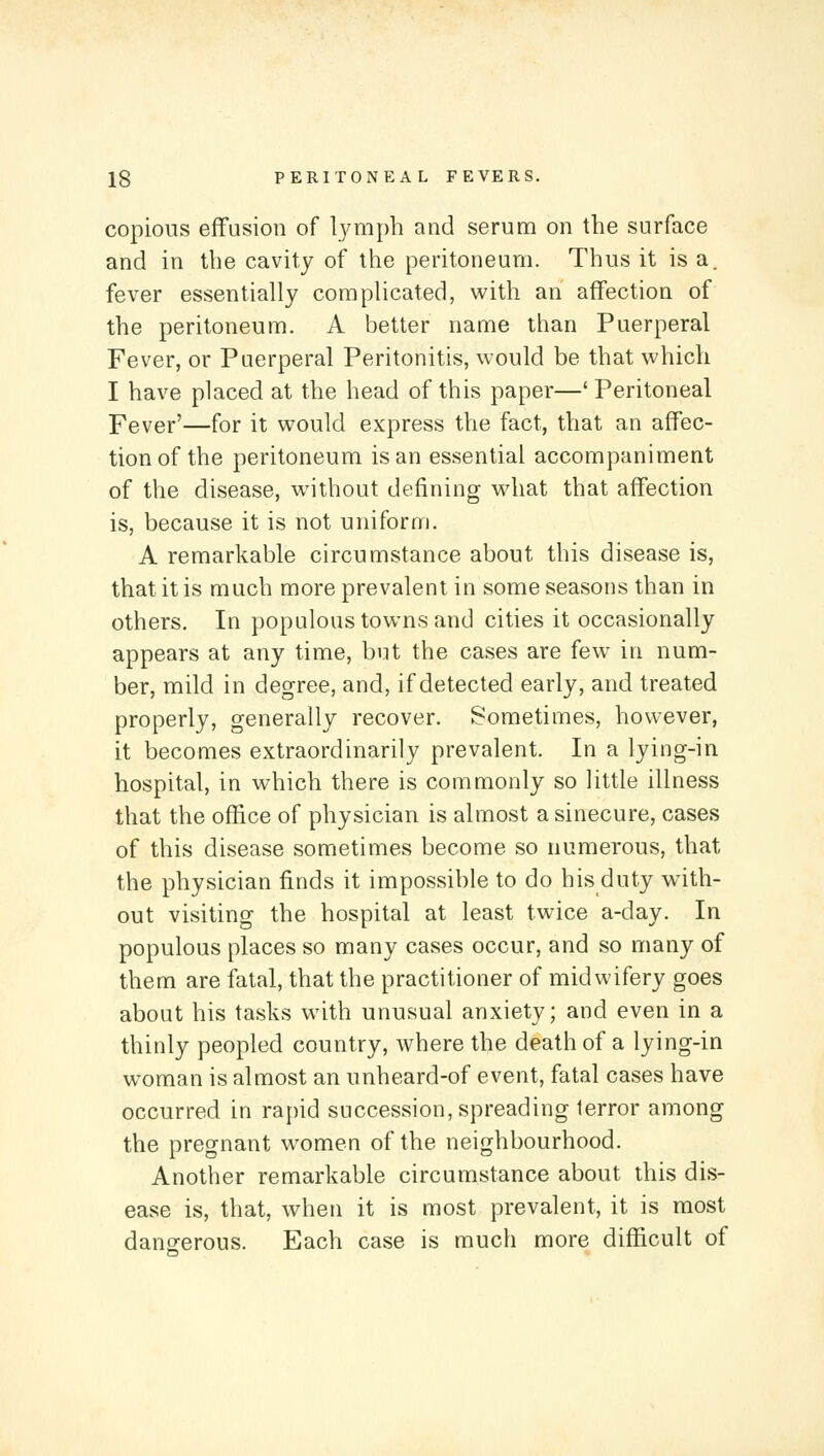 copious effusion of Ijmipb and serum on the surface and in the cavity of the peritoneum. Thus it is a. fever essentially complicated, with an affection of the peritoneum. A better name than Puerperal Fever, or Paerperal Peritonitis, would be that which I have placed at the head of this paper—' Peritoneal Fever'—for it would express the fact, that an affec- tion of the peritoneum is an essential accompaniment of the disease, wnthout defining what that affection is, because it is not uniform. A remarkable circumstance about this disease is, that it is much more prevalent in some seasons than in others. In populous towns and cities it occasionally appears at any time, but the cases are few in num- ber, mild in degree, and, if detected early, and treated properly, generally recover. Sometimes, however, it becomes extraordinarily prevalent. In a lying-in hospital, in which there is commonly so little illness that the office of physician is almost a sinecure, cases of this disease sometimes become so numerous, that the physician finds it impossible to do his duty with- out visiting the hospital at least twice a-day. In populous places so many cases occur, and so many of them are fatal, that the practitioner of midwifery goes about his tasks with unusual anxiety; and even in a thinly peopled country, where the death of a lying-in woman is almost an unheard-of event, fatal cases have occurred in rapid succession, spreading terror among the pregnant women of the neighbourhood. Another remarkable circumstance about this dis- ease is, that, when it is most prevalent, it is most danoferous. Each case is much more difficult of