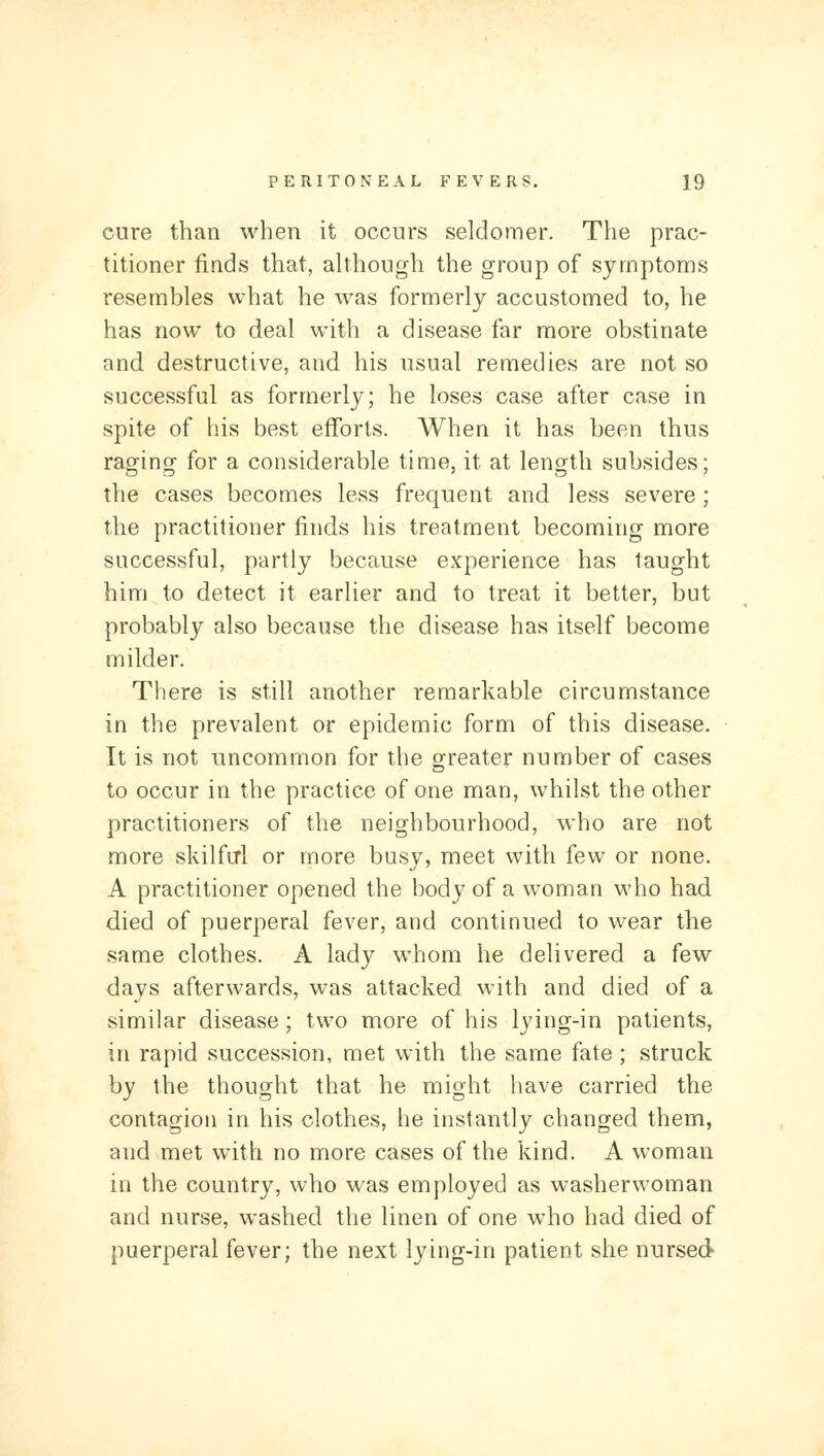 cure than when it occurs seldomer. The prac- titioner finds that, although the group of symptoms resembles what he was formerly accustomed to, he has now to deal with a disease far more obstinate and destructive, and his usual remedies are not so successful as formerly; he loses case after case in spite of his best efforts. When it has been thus rao^inof for a considerable time, it at leno^th subsides; the cases becomes less frequent and less severe; the practitioner finds his treatment becoming more successful, partly because experience has taught him to detect it earlier and to treat it better, but probably also because the disease has itself become milder. There is still another remarkable circumstance in the prevalent or epidemic form of this disease. It is not uncommon for the greater number of cases to occur in the practice of one man, whilst the other practitioners of the neighbourhood, who are not more skilfirl or more busy, meet with few or none. A practitioner opened the body of a woman M'ho had died of puerperal fever, and continued to wear the same clothes. A lady whom he delivered a few days afterwards, was attacked with and died of a similar disease; two more of his lying-in patients, in rapid succession, met with the same fate ; struck by the thought that he might have carried the contagion in his clothes, he instantly changed them, and met with no more cases of the kind. A woman in the country, who was employed as washerwoman and nurse, washed the linen of one who had died of puerperal fever; the next lying-in patient she nursed