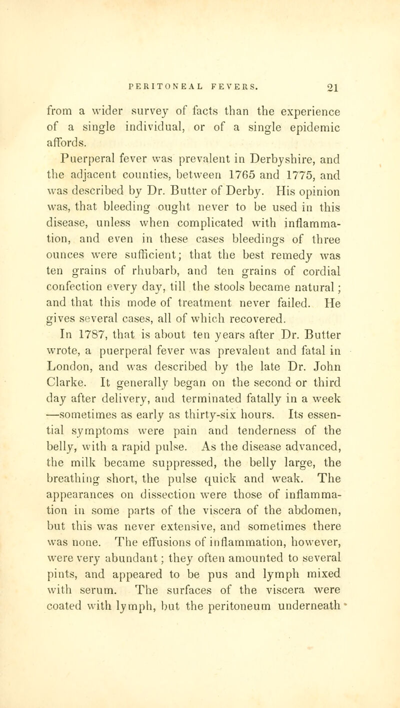 from a wider survey of facts than the experience of a single individual, or of a single epidemic affords. Puerperal fever was prevalent in Derbyshire, and the adjacent counties, between 1765 and 1775, and was described by Dr. Butter of Derby. His opinion was, that bleeding ought never to be used in this disease, unless when complicated with inflamma- tion, and even in these cases bleedings of three ounces were sufficient; that the best remedy was ten grains of rhubarb, and ten grains of cordial confection every day, till the stools became natural; and that this mode of treatment never failed. He gives several cases, all of which recovered. In 1787, that is about ten years after Dr. Butter wrote, a puerperal fever was prevalent and fatal in London, and was described by the late Dr. John Clarke. It generally began on the second or third day after delivery, and terminated fatally in a week —sometimes as early as thirty-six hours. Its essen- tial symptoms were pain and tenderness of the belly, with a rapid pulse. As the disease advanced, the milk became suppressed, the belly large, the breathing short, the pulse quick and weak. The appearances on dissection were those of inflamma- tion in some parts of the viscera of the abdomen, but this was never extensive, and sometimes there was none. The effusions of inflammation, however, were very abundant; they often amounted to several pints, and appeared to be pus and lymph mixed with serum. The surfaces of the viscera were coated with lymph, but the peritoneum underneath'