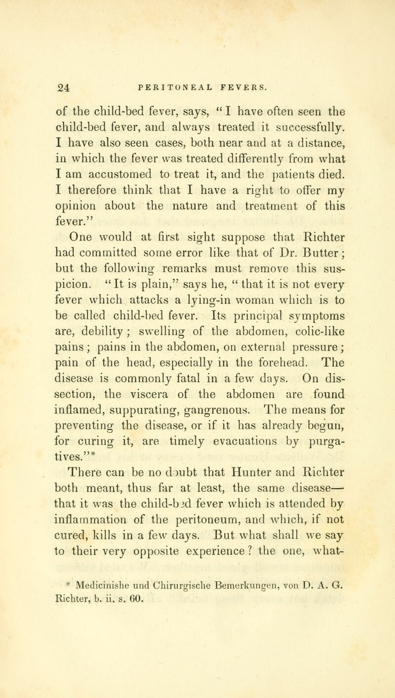 of the child-bed fever, says,  I have often seen the child-bed fever, and always treated it successfully. I have also seen cases, both near and at a distance, in which the fever was treated differently from what I am accustomed to treat it, and the patients died. I therefore think that I have a right to offer my opinion about the nature and treatment of this fever. One would at first sight suppose that Richter had committed some error like that of Dr. Butter; but the following remarks must remove this sus- picion.  It is plain, says he,  that it is not every fever which attacks a lying-in woman which is to be called child-bed fever. Its principal symptoms are, debility ; swelling of the abdomen, colic-like pains; pains in the abdomen, on external pressure; pain of the head, especially in the forehead. The disease is commonly fatal in a few days. On dis- section, the viscera of the abdomen are found inflamed, suppurating, gangrenous. The means for preventing the disease, or if it has already begun, for curing it, are timely evacuations by purga- tives.* There can be no doubt that Hunter and Richter both meant, thus far at least, the same disease— that it was the child-bid fever which is attended by inflammation of the peritoneum, and which, if not cured, kills in a few days. But what shall we say to their very opposite experience ? the one, what- * Medicinishe und Chirurgische Bemerkungen, vou D. A. G. Richter, b. ii. s. 60.