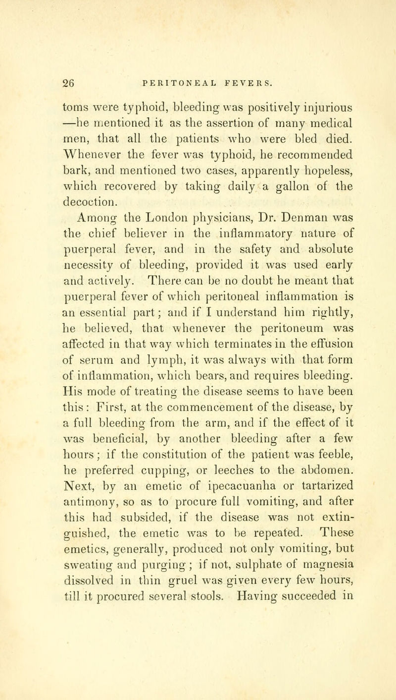 toms were typhoid, bleeding was positively injurious —he mentioned it as the assertion of many medical men, that all the patients who were bled died. Whenever the fever was typhoid, he recommended, bark, and mentioned two cases, apparently hopeless, which recovered by taking daily a gallon of the decoction. Among the London physicians, Dr. Denman was the chief believer in the inflammatory nature of puerperal fever, and in the safety and absolute necessity of bleeding, provided it was used early and actively. There can be no doubt he meant that puerperal fever of which peritoneal inflammation is an essential part; and if I understand him rightly, he believed, that whenever the peritoneum was affected in that way which terminates in the effusion of serum and lymph, it was always with that form of inflammation, which bears, and requires bleeding. His mode of treating the disease seems to have been this : First, at the commencement of the disease, by a full bleeding from the arm, and if the effect of it was beneficial, by another bleeding after a few hours; if the constitution of the patient was feeble, he preferred cupping, or leeches to the abdomen. Next, by an emetic of ipecacuanha or tartarized antimony, so as to procure full vomiting, and after this had subsided, if the disease was not extin- guished, the emetic was to be repeated. These emetics, generally, produced not only vomiting, but sweating and purging ; if not, sulphate of magnesia dissolved in thin gruel was given every few hours, till it procured several stools. Having succeeded in