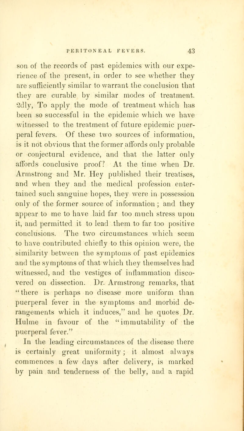 son of the records of past epidemics with our expe- rience of the present, in order to see whether they are sufficiently similar to warrant the conclusion that they are curable by similar modes of treatment 2dly, To apply the mode of treatment which has been so successful in the epidemic which we have witnessed to the treatment of future epidemic puer- peral fevers. Of these two sources of information, is it not obvious that the former affords only probable or conjectural evidence, and that the latter only affords conclusive proof? At the time when Dr. Armstrong and Mr. Hey published their treatises, and when they and the medical profession enter- tained such sanguine hopes, they were in possession only of the former source of information ; and they appear to me to have laid far too much stress upon it, and permitted it to lead them to far too positive conclusions. The two circumstances which seem to have contributed chiefly to this opinion were, the similarity between the symptoms of past epidemics and the symptoms of that which they themselves had witnessed, and the vestiges of inflammation disco- vered on dissection. Dr. Armstrong remarks, that there is perhaps no disease more uniform than puerperal fever in the symptoms and morbid de- rangements which it induces, and he quotes Dr. Hulme in favour of the immutability of the puerperal fever. In the leadino^ circumstances of the disease there is certainly great uniformity; it almost always commences a few days after delivery, is marked by pain and tenderness of the belly, and a rapid