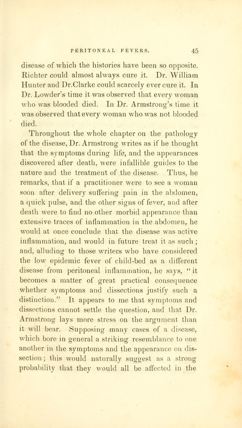 disease of which the histories have been so opposite. Richter could almost always cure it. Dr. William Hunter and Dr.Clarke could scarcely ever cure it. In Dr. Lowder's time it was observed that every woman who was blooded died. In Dr. Armstrong's time it was observed that every woman who was not blooded died. Throughout the whole chapter on the pathology of the disease, Dr. Armstronof writes as if he thought that the symptoms during life, and the appearances discovered after death, were infallible guides to the nature and the treatment of the disease. Thus, he remarks, that if a practitioner were to see a woman soon after delivery suffering pain in the abdomen, a quick pulse, and the other signs of fever, and after death were to find no other morbid appearance than extensive traces of inflammation in the abdomen, he would at once conclude that the disease was active inflammation, and would in future treat it as such ; and, alluding to those writers who have considered the low epidemic fever of child-bed as a different disease from peritoneal inflammation, he says, it becomes a matter of great practical consequence whether symptoms and dissections justify such a distinction. It appears to me that symptoms and dissections cannot settle the question, and that Dr. Armstrong lays more stress on the argument than it will bear. Supposing many cases of a disease, which bore in general a striking resemblance to one another in the symptoms and the appearance on dis- section ; this would naturally suggest as a strong probability that they would all be affected in the