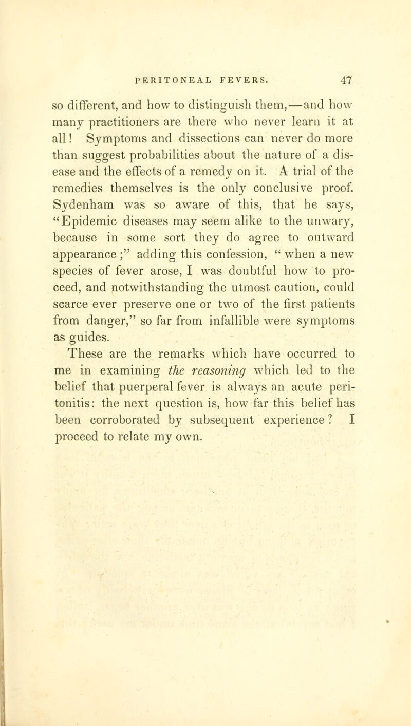 SO different, and how to distinguish them,—and how many practitioners are there who never learn it at all! Symptoms and dissections can never do more than suggest probabilities about the nature of a dis- ease and the effects of a remedy on it. A trial of the remedies themselves is the only conclusive proof. Sydenham was so aware of this, that he says, Epidemic diseases may seem alike to the unwary, because in some sort they do agree to outward appearance ; adding this confession,  when a new species of fever arose, I was doubtful how to pro- ceed, and notwithstanding the utmost caution, could scarce ever preserve one or two of the first patients from danger, so far from infallible were symptoms as guides. These are the remarks which have occurred to me in examining the reasoning which led to the belief that puerperal fever is always an acute peri- tonitis: the next question is, how far this belief has been corroborated by subsequent experience ? I proceed to relate my own.