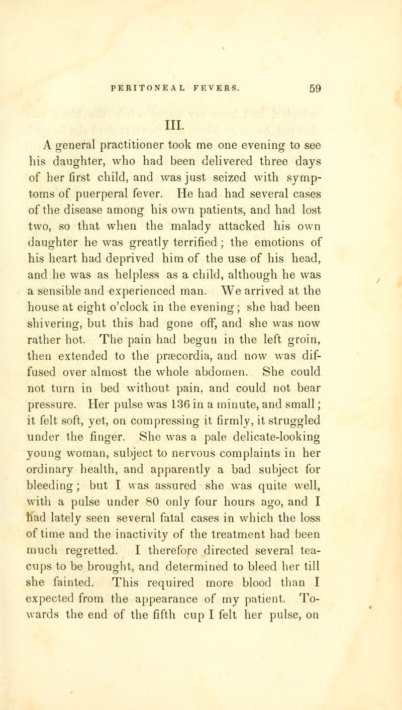 III. A general practitioner took me one evening to see his daughter, who had been deUvered three days of her first child, and was just seized with symp- toms of puerperal fever. He had had several cases of the disease among his own patients, and had lost two, so that when the malady attacked his own daughter he was greatly terrified ; the emotions of his heart had deprived him of the use of his head, and he was as helpless as a child, although he was a sensible and experienced man. We arrived at the house at eio^ht o'clock in the eveninor • she had been shivering, but this had gone off, and she was now rather hot. The pain had begun in the left groin, then extended to the prsecordia, and now was dif- fused over almost the whole abdomen. She could not turn in bed without pain, and could not bear pressure. Her pulse was 136 in a minute, and small; it felt soft, yet, on compressing it firmly, it struggled under the finger. She was a pale delicate-looking young woman, subject to nervous complaints in her ordinary health, and apparently a bad subject for bleeding; but I was assured she was quite well, with a pulse under 80 only four hours ago, and I had lately seen several fatal cases in which the loss of time and the inactivity of the treatment had been much regretted. I therefore directed several tea- cups to be brought, and determined to bleed her till she fainted. This required more blood than I expected from the appearance of my patient. To- wards the end of the fifth cup I felt her pulse, on