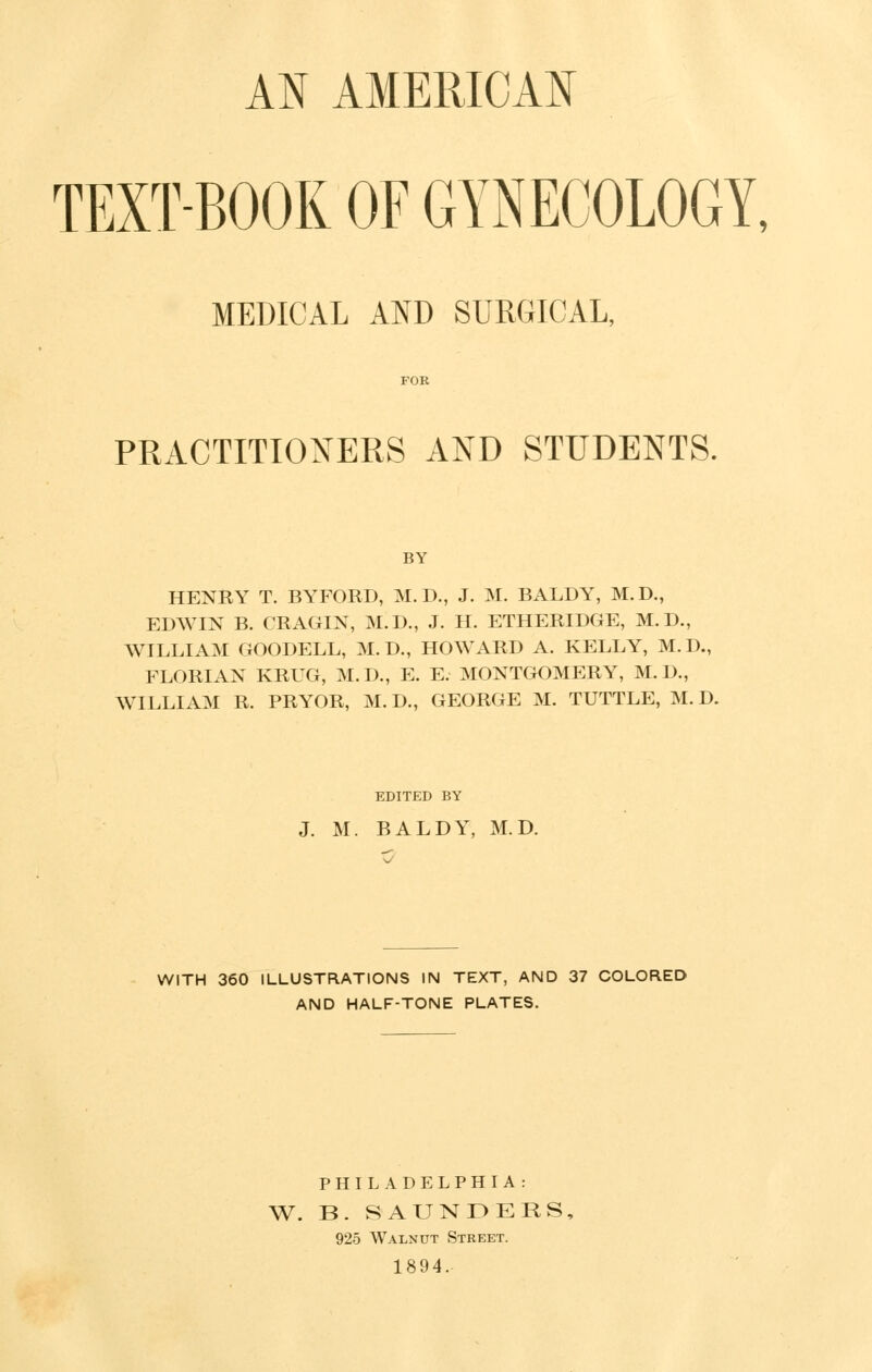 AN AMERICAN TEXT-BOOK OF GYNECOLOGY, MEDICAL AND SURGICAL, FOR PRACTITIONERS AND STUDENTS. BY HENRY T. BYFORD, M. D., J. M. BALDY, M.D., EDWIN B. CRAGIN, M.D., J. H. ETHERIDGE, M.D., WILLIAM GOODELL, M.D., HOWARD A. KELLY, M.D., FLORIAN KRUG, M.D., E. E. MONTGOMERY, M.D., WILLIAM R. PRYOR, M. D., GEORGE M. TUTTLE, M. D. EDITED BY J. M. BALDY, M.D. WITH 360 ILLUSTRATIONS IN TEXT, AND 37 COLORED AND HALF-TONE PLATES. PHILADELPHIA : W. B. SAUNDERS, 925 Walnut Street. 1894.