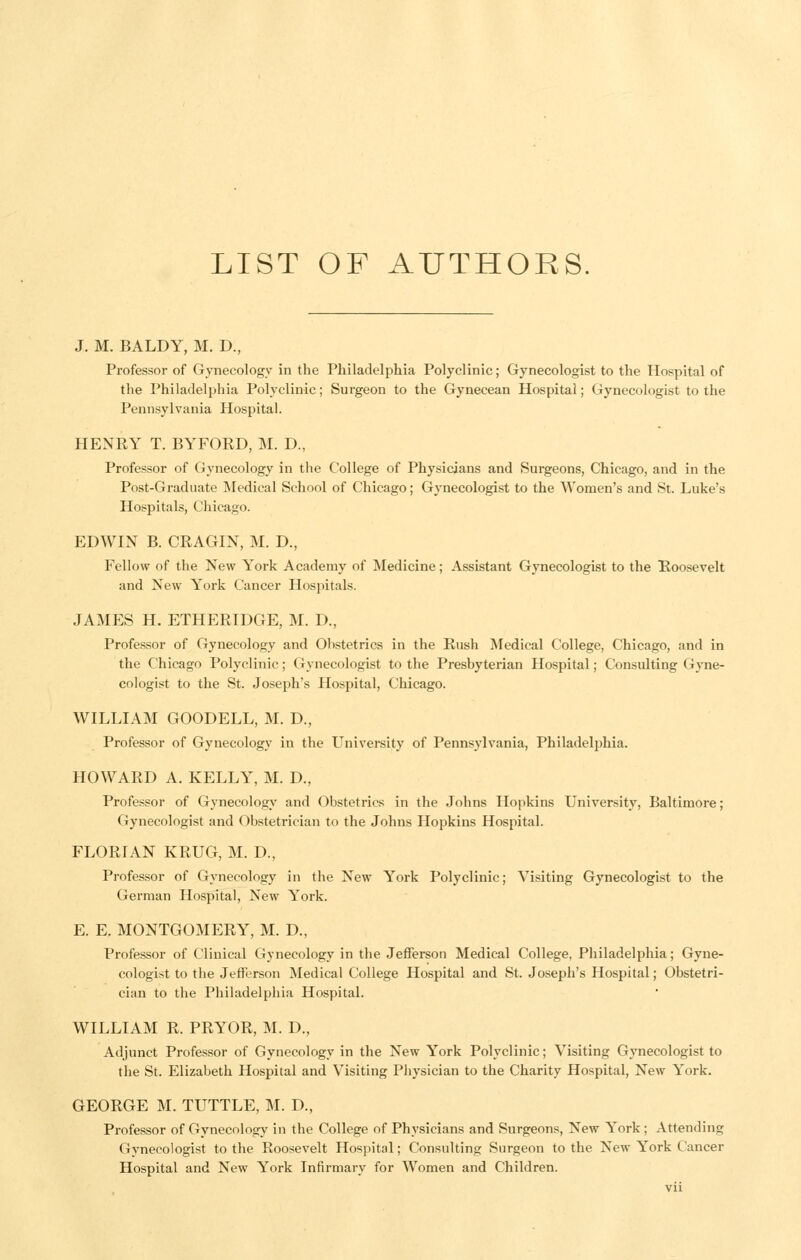 J. M. BALDY, M, D., Professor of Gynecology in the Philadelphia Polyclinic; Gynecologist to the Hospital of the Philadelphia Polyclinic; Surgeon to the Gynecean Hospital; Gynecologist to the Pennsylvania Hospital. HENRY T. BYFORD, M. D., Professor of Gynecology in the College of Physicians and Surgeons, Chicago, and in the Post-Graduate Medical School of Chicago; Gynecologist to the Women's and St. Luke's Hospitals, Chicago. EDWIN B. CRAGIN, M. D., Fellow of the New York Academy of Medicine; Assistant Gynecologist to the Roosevelt and New York Cancer Hospitals. JAMES H. ETHERIDGE, M. D., Professor of Gynecology and Obstetrics in the Rush Medical College, Chicago, and in the Chicago Polyclinic; Gynecologist to the Presbyterian Hospital; Consulting Gyne- cologist to the St. Joseph's Hospital, Chicago. WILLIAM GOODELL, M. D., Professor of Gynecology in the University of Pennsylvania, Philadelphia. HOWARD A. KELLY, M. D., Professor of Gynecology and Obstetrics in the Johns Hopkins University, Baltimore; Gynecologist and Obstetrician to the Johns Hopkins Hospital. FLORIAN KRUG, M. D., Professor of Gynecology in the New York Polyclinic; Visiting Gynecologist to the German Hospital, New York. E. E. MONTGOMERY, M. D., Professor of Clinical Gynecology in the Jefferson Medical College, Philadelphia; Gyne- cologist to the Jefferson Medical College Hospital and St. Joseph's Hospital; Obstetri- cian to the Philadelphia Hospital. WILLIAM R. PRYOR, M. D., Adjunct Professor of Gynecology in the New York Polyclinic; Visiting Gynecologist to the St. Elizabeth Hospital and Visiting Physician to the Charity Hospital, New York. GEORGE M. TUTTLE, M. D., Professor of Gynecology in the College of Physicians and Surgeons, New York ; Attending Gynecologist to the Roosevelt Hospital; Consulting Surgeon to the New York Cancer Hospital and New York Infirmary for Women and Children.