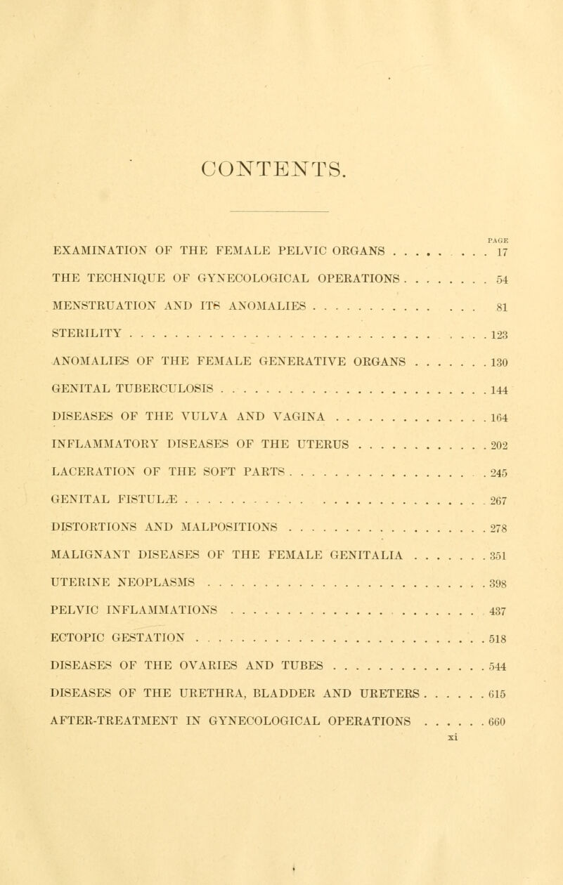 CONTENTS. PAGE EXAMINATION OF THE FEMALE PELVIC ORGANS ... 17 THE TECHNIQUE OF GYNECOLOGICAL OPERATIONS 54 MENSTRUATION AND ITS ANOMALIES 81 STERILITY 123 ANOMALIES OF THE FEMALE GENERATIVE ORGANS 130 GENITAL TUBERCULOSIS 144 DISEASES OF THE VULVA AND VAGINA 164 INFLAMMATORY DISEASES OF THE UTERUS 202 LACERATION OF THE SOFT PARTS 245 GENITAL FISTULA 267 DISTORTIONS AND MALPOSITIONS 278 MALIGNANT DISEASES OF THE FEMALE GENITALIA 351 UTERINE NEOPLASMS 398 PELVIC INFLAMMATIONS 437 ECTOPIC GESTATION 518 DISEASES OF THE OVARIES AND TUBES 544 DISEASES OF THE URETHRA, BLADDER AND URETERS 615 AFTER-TREATMENT IN GYNECOLOGICAL OPERATIONS 660