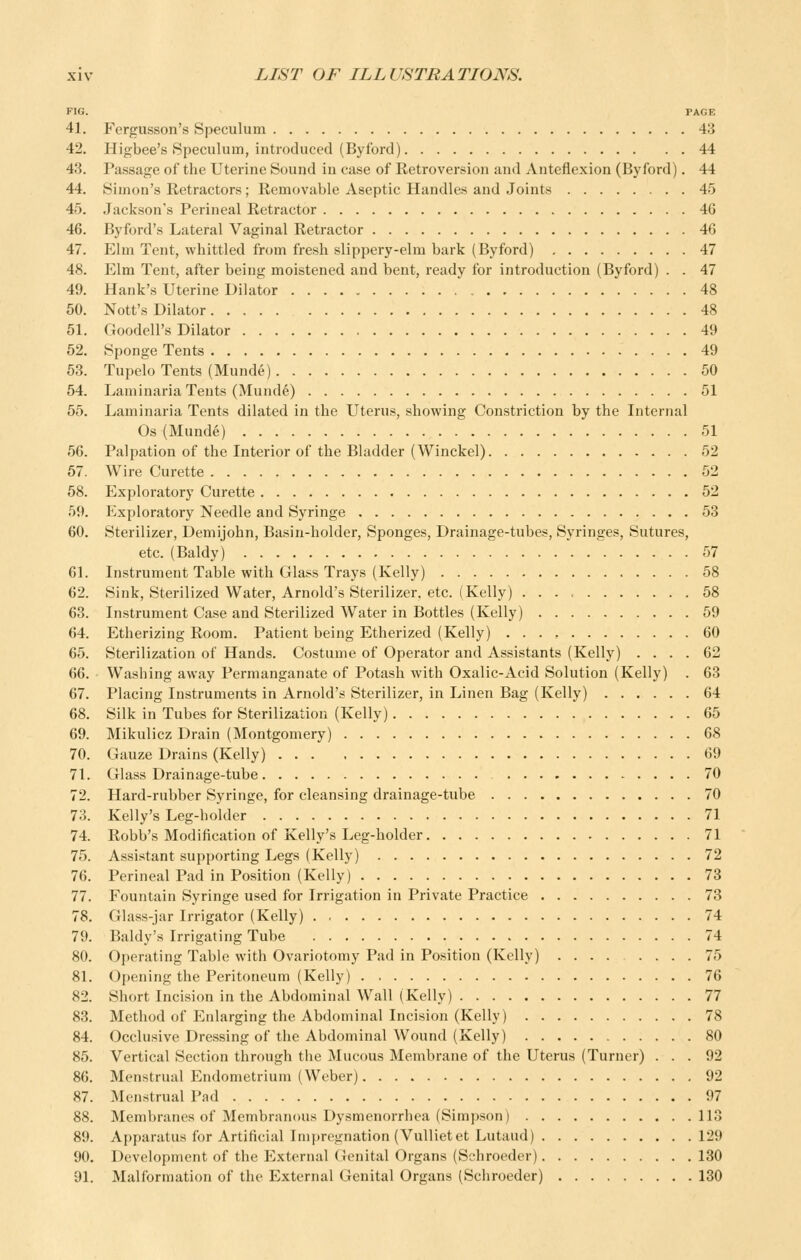 FIG. PAGE 41. Fergusson's Speculum 43 42. Higbee's Speculum, introduced (Byford) 44 43. Passage of the Uterine Sound in case of Retroversion and Anteflexion (Byford). 44 44. Simon's Retractors; Removable Aseptic Handles and Joints 45 45. Jackson's Perineal Retractor 46 46. Byford's Lateral Vaginal Retractor 46 47. Elm Tent, whittled from fresh slippery-elm bark (Byford) 47 48. Elm Tent, after being moistened and bent, ready for introduction (Byford) . . 47 49. Hank's Uterine Dilator 48 50. Nott's Dilator 48 51. Goodell's Dilator 49 52. Sponge Tents 49 53. Tupelo Tents (Munde) 50 54. Laminaria Tents (Munde) 51 55. Laminaria Tents dilated in the Uterus, showing Constriction by the Internal Os (Munde) 51 56. Palpation of the Interior of the Bladder (Winckel) 52 67. Wire Curette 52 68. Exploratory Curette 52 59. Exploratory Needle and Syringe 53 60. Sterilizer, Demijohn, Basin-holder, Sponges, Drainage-tubes, Syringes, Sutures, etc. (Baldy) 57 61. Instrument Table with Glass Trays (Kelly) 58 62. Sink, Sterilized Water, Arnold's Sterilizer, etc. (Kelly) 58 63. Instrument Case and Sterilized Water in Bottles (Kelly) 59 64. Etherizing Room. Patient being Etherized (Kelly) 60 65. Sterilization of Hands. Costume of Operator and Assistants (Kelly) .... 62 66. Washing away Permanganate of Potash with Oxalic-Acid Solution (Kelly) . 63 67. Placing Instruments in Arnold's Sterilizer, in Linen Bag (Kelly) 64 68. Silk in Tubes for Sterilization (Kelly) 65 69. Mikulicz Drain (Montgomery) 68 70. Gauze Drains (Kelly) 69 71. Glass Drainage-tube 70 72. Hard-rubber Syringe, for cleansing drainage-tube 70 73. Kelly's Leg-holder 71 74. Robb's Modification of Kelly's Leg-holder 71 75. Assistant supporting Legs (Kelly) 72 76. Perineal Pad in Position (Kelly) 73 77. Fountain Syringe used for Irrigation in Private Practice 73 78. Glass-jar Irrigator (Kelly) . 74 79. Baldy's Irrigating Tube 74 80. Operating Table with Ovariotomy Pad in Position (Kelly) 75 81. Opening the Peritoneum (Kelly) 76 82. Short Incision in the Abdominal Wall (Kelly) 77 83. Method of P^nlarging the Abdominal Incision (Kelly) 78 84. Occlusive Dressing of the Abdominal Wound (Kelly) 80 85. Vertical Section through the Mucous Membrane of the Uterus (Turner) ... 92 86. Menstrual Endometrium (Weber) 92 87. Menstrual Pad 97 88. Membranes of Membranous Dysmenorrhea (Simpson) 113 89. Apparatus for Artificial Imj)regnation(Vullietet Lutaud) 129 90. Development of the External Genital Organs (Schroeder) 130 91. Malformation of the External Genital Organs (Schroeder) 130