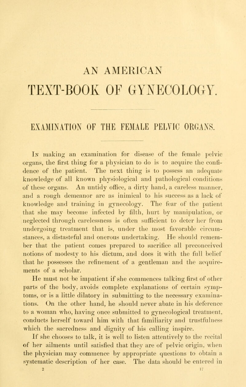 AN AMERICAN TEXT-BOOK OF GYNECOLOGY. EXAMINATION OF THE FEMALE PELVIC ORGANS. In making an examination for disease of the female pelvic organs, the first thing for a physician to do is to acquire the confi- dence of the patient. The next thing is to possess an adequate knowledge of all known physiological and pathological conditions of these organs. An untidy office, a dirty hand, a careless manner, and a rough demeanor are as inimical to his success as a lack of knowledge and training in gynecology. The fear of the patient that she may become infected by filth, hurt by manipulation, or neglected through carelessness is often sufficient to deter her from undergoing treatment that is, under the most favorable cii-cum- stances, a distasteful and onerous undertaking. He should remem- ber that the patient comes prepared to sacrifice all preconceived notions of modesty to his dictum, and does it with the full belief that he possesses the refinement of a gentleman and the acquire- ments of a scholar. He must not be impatient if she commences talking first of other parts of the body, avoids complete explanations of certain symp- toms, or is a little dilatory in submitting to the necessary examina- tions. On the other hand, he should never abate in his deference to a woman who, having once submitted to gynecological treatment, conducts herself toward him with that familiarity and trustfulness which the sacredness and dignity of his calling inspire. If she chooses to talk, it is well to listen attentively to the recital of her ailments until satisfied that they are of pelvic origin, when the physician may commence by appropriate questions to obtain a systematic description of her case. The data should be entered in