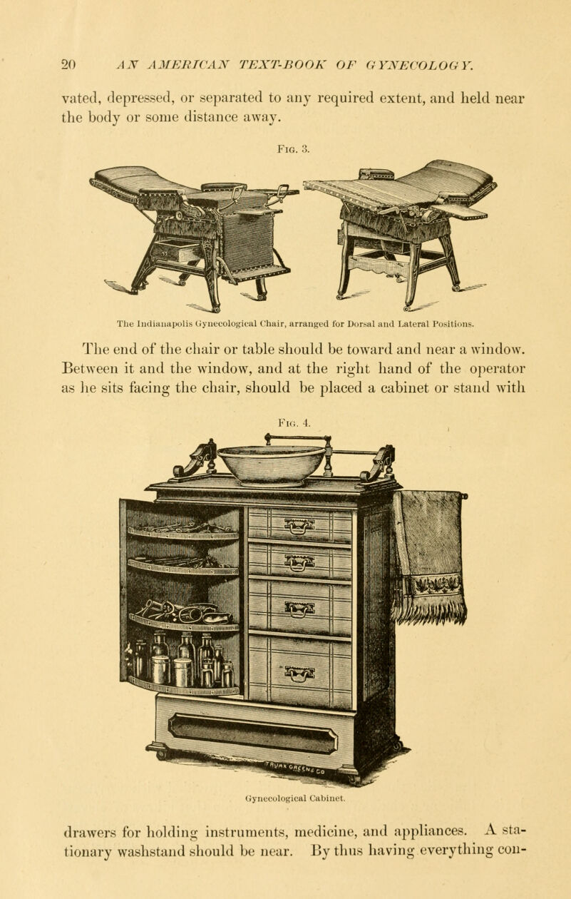 vated, depressed, or separated to any required extent, and held near the body or some distance away. Fig. 3. Tlie Indianapolis Gynecological Chair, arranged for Dorsal and Lateral Positions. The end of tlie chair or table should be toward and near a window. Between it and the window, and at the i-ight hand of the operator as he sits facing the chair, should be placed a cabinet or stand with Fig. 4. Gynecolot; drawers for holding instruments, medicine, and appliances. A sta- tionary washstand should be near. By thus having everything con-