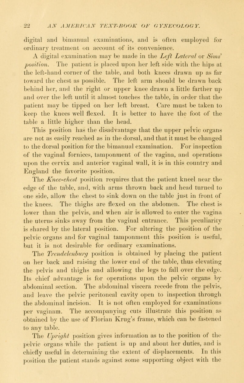 digital and bimanual examinations, and is often employed for ordinary treatment on account of its convenience. A digital examination may be made in the Left Lateral or Sims' position. The patient is placed upon her left side with the hips at the left-hand corner of the table, and botli knees drawn up as far toward the chest as possible. The left arm should be drawn back behind her, and the right or upper knee drawn a little farther up and over the left until it almost touches the table, in order that the patient may be tipped on her left breast. Care must be taken to keep the knees well flexed. It is better to have the foot of the table a little higher than the head. This position has the disadvantage that the upper pelvic organs are not as easily reached as in the dorsal, and that it must be changed to the dorsal position for the bimanual examination. For inspection of the vaginal fornices, tamponment of the vagina, and operations upon the cervix and anterior vaginal wall, it is in this country and England the favorite position. The Knee-chest position requires that the patient kneel near tlie edge of the table, and, with arms thrown back and head turned to one side, allow the chest to sink down on the table just in front of the knees. The thighs are flexed on the abdomen. The chest is lower than the pelvis, and when air is allowed to enter the vagina the uterus sinks away from the vaginal entrance. This peculiarity is shared by the lateral position. For altering the position of the pelvic organs and for vaginal tamponment this position is useful, but it is not desirable for ordinary examinations. The Tvendelenhurg position is obtained by placing the patient on her back and raising the lower end of the table, thus elevating the pelvis and thighs and allowing the legs to fall over the edge. Its chief advantage is for operations upon the pelvic organs by abdominal section. The abdominal viscera recede from the pelvis, and leave the pelvic peritoneal cavity open to inspection through the abdominal incision. It is not often employed for examinations per vaginam. The accompanying cuts illustrate this position as obtained by the use of Florian Krug's frame, which can be fastened to any table. The Upright position gives information as to the position of the pelvic organs while the patient is up and about her duties, and is chiefly useful in determining the extent of displacements. In this position the patient stands against some supporting object with the