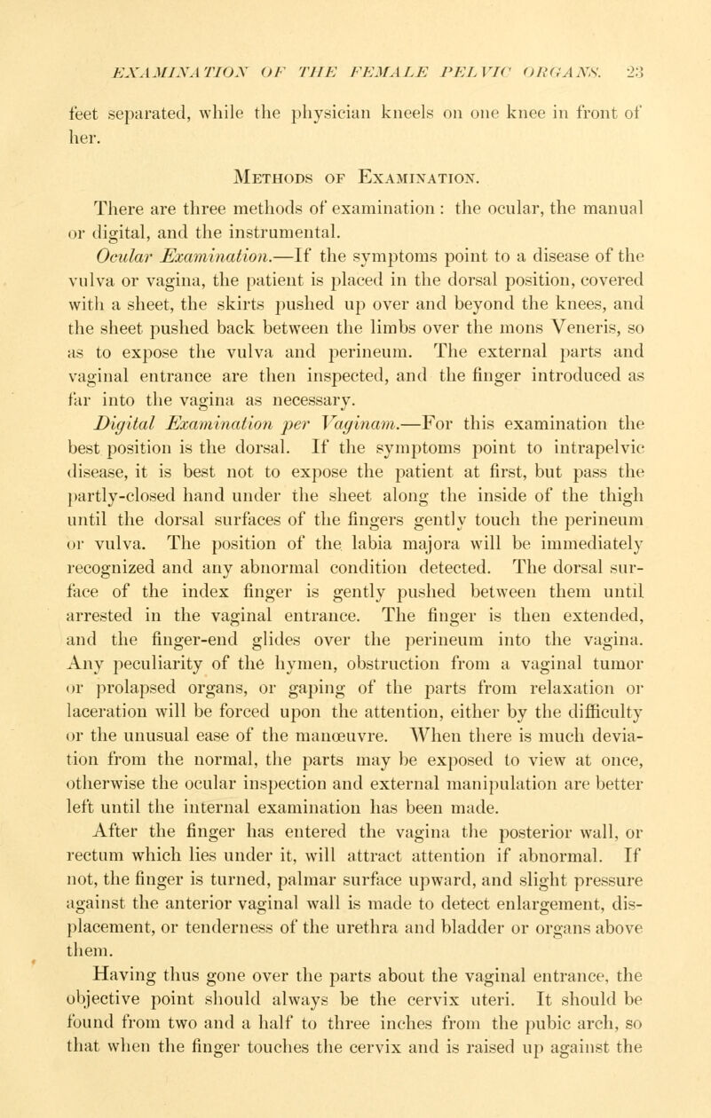 feet separated, while the physician kneels on one knee in front of her. Methods of Examination. There are three methods of examination : the ocular, the manual or digital, and the instrumental. Ocular Examination.—If the symptoms point to a disease of the vulva or vagina, the patient is placed in the dorsal position, covered with a sheet, the skirts pushed up over and beyond the knees, and the sheet pushed back between the limbs over the mons Veneris, so as to expose the vulva and perineum. The external parts and vaginal entrance are then inspected, and the finger introduced as far into the vagina as necessary. Digital Examination per Vaginam.—For this examination the best position is the dorsal. If the symptoms point to intrapelvic disease, it is best not to expose the patient at first, but pass the partly-closed hand under the sheet along the inside of the thigh until the dorsal surfaces of the fingers gently touch the perineum or vulva. The position of the labia majora will be immediately recognized and any abnormal condition detected. The dorsal sur- face of the index finger is gently pushed between them until arrested in the vaginal entrance. The finger is then extended, and the finger-end glides over the perineum into the vagina. Any peculiarity of the hymen, obstruction from a vaginal tumor or prolapsed organs, or gaping of the parts from relaxation or laceration will be forced upon the attention, either by the difficulty or the unusual ease of the manoeuvre. When there is much devia- tion from the normal, the parts may be exposed to view at once, otherwise the ocular inspection and external manipulation are better left until the internal examination has been made. After the finger has entered the vagina the posterior wall, or rectum which lies under it, will attract attention if abnormal. If not, the finger is turned, palmar surface upward, and slight pressure against the anterior vaginal wall is made to detect enlargement, dis- placement, or tenderness of the urethra and bladder or organs above them. Having thus gone over the parts about the vaginal entrance, the objective point should always be the cervix uteri. It should be found from two and a half to three inches from the pubic arch, so that when the finger touches the cervix and is raised up against the