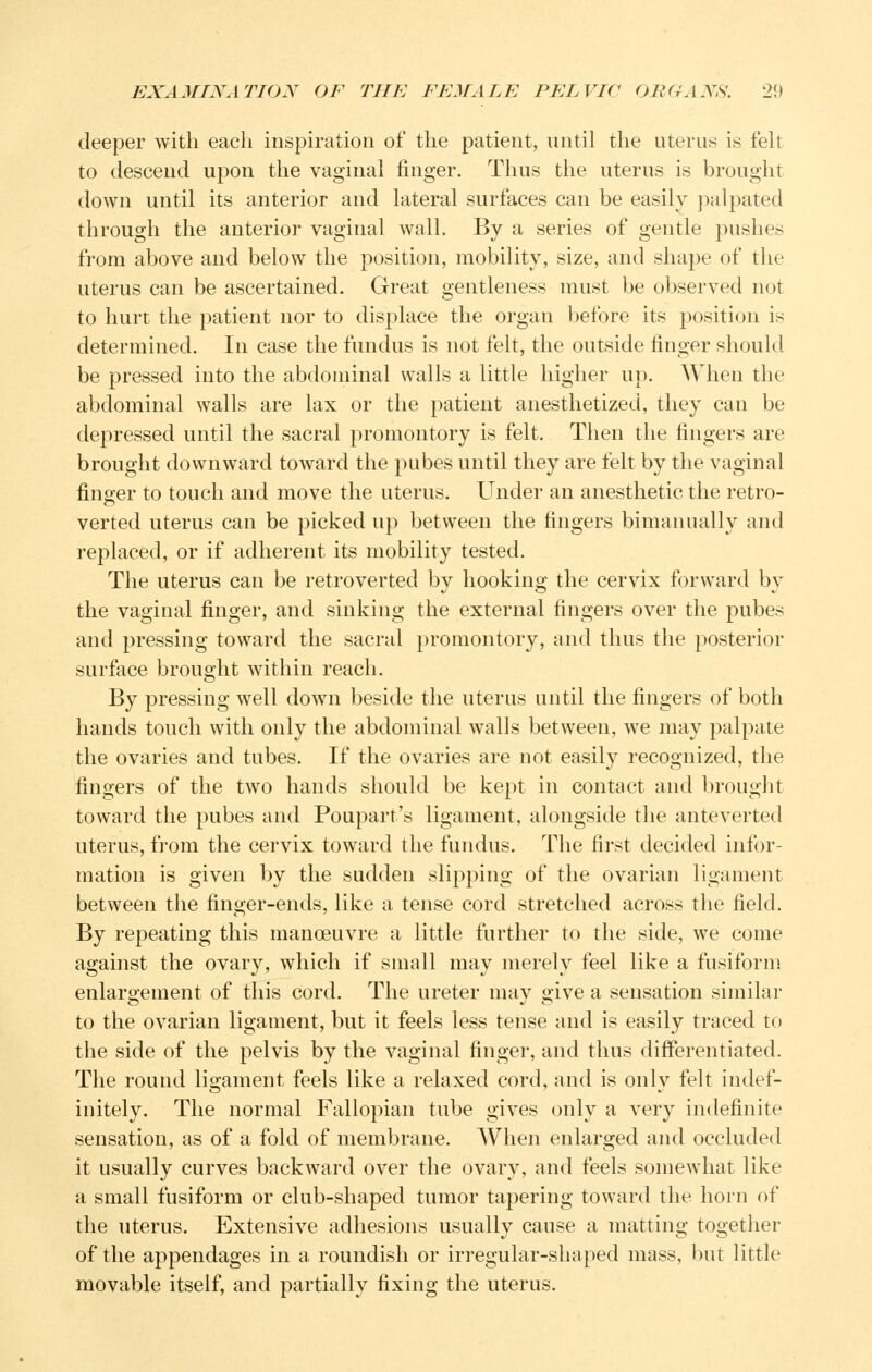 deeper with each inspiration of the patient, until the uterus is felt to descend upon the vaginal finger. Thus the uterus is brought down until its anterior and lateral surfaces can be easily paljoated through the anterior vaginal wall. By a series of gentle pushes from above and below the position, mobility, size, and shape of the uterus can be ascertained. Great gentleness must be observed not to hurt the patient nor to displace the organ before its position is determined. In case the fundus is not felt, the outside finger should be pressed into the abdominal walls a little higher up. When the abdominal walls are lax or the patient anesthetized, they can be depressed until the sacral promontory is felt. Then the fingers are brought downward toward the pubes until they are felt by the vaginal finger to touch and move the uterus. Under an anesthetic the retro- verted uterus can be picked up between the fingers bimanually and replaced, or if adherent its mobility tested. The uterus can be retroverted by hooking the cervix forward by the vaginal finger, and sinking the external fingers over the pubes and pressing toward the sacral promontory, and thus the posterior surface brought within reach. By pressing well down beside the uterus until the fingers of both hands touch with only the abdominal walls between, we may palpate the ovaries and tubes. If the ovaries are not easily recognized, the fingers of the two hands should be kept in contact and brought toward the pubes and Poupart's ligament, alongside the anteverted uterus, from the cervix toward the fundus. The first decided infor- mation is given by the sudden slipping of the ovarian ligament between the finger-ends, like a tense cord stretched across the field. By repeating this manoeuvre a little further to the side, we come against the ovary, which if small may merely feel like a fusiform enlargement of this cord. The ureter may give a sensation similar to the ovarian ligament, but it feels less tense and is easily traced to the side of the pelvis by the vaginal finger, and thus differentiated. The round ligament feels like a relaxed cord, and is only felt indef- initely. The normal Fallopian tube gives only a very indefinite sensation, as of a fold of membrane. When enlarged and occluded it usually curves backward over the ovary, and feels somewhat like a small fusiform or club-shaped tumor taj^ering toward the horn of the uterus. Extensive adhesions usually cause a matting together of the appendages in a roundish or irregular-shaped mass, but little movable itself, and partially fixing the uterus.