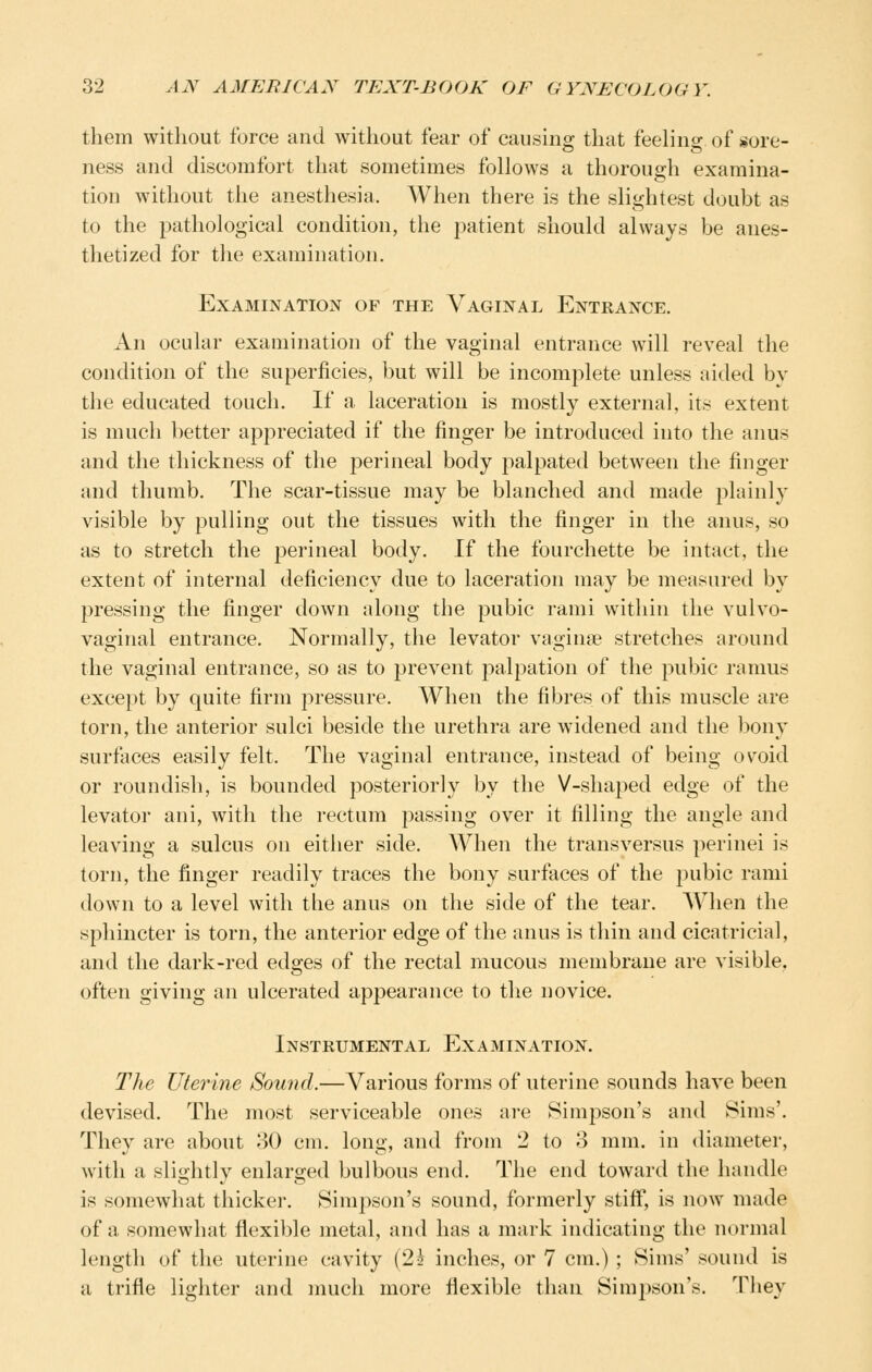 them without force and without fear of causing that feeling of sore- ness and discomfort that sometimes follows a thorough examina- tion without the anesthesia. When there is the slightest doubt as to the pathological condition, the patient should always be anes- thetized for the examination. Examination of the Vaginal Entrance. An ocular examination of the vaginal entrance will reveal the condition of the superficies, but will be incomplete unless aided by the educated touch. If a laceration is mostly external, its extent is much better appreciated if the finger be introduced into the anus and the thickness of the perineal body palpated between the finger and thumb. The scar-tissue may be blanched and made plainly visible by pulling out the tissues with the finger in the anus, so as to stretch the perineal body. If the fourchette be intact, the extent of internal deficiency due to laceration may be measured by pressing the finger down along the pubic rami within the vulvo- vaginal entrance. Normally, the levator vaginee stretches around the vaginal entrance, so as to prevent palpation of the pubic ramus except by quite firm pressure. When the fibres of this muscle are torn, the anterior sulci beside the urethra are widened and the bony surfaces easily felt. The vaginal entrance, instead of being ovoid or roundish, is bounded posteriorly by the V-shaped edge of the levator ani, with the rectum passing over it filling the angle and leaving a sulcus on either side. AVhen the transversus perinei is torn, the finger readily traces the bony surfaces of the pubic rami down to a level with the anus on the side of the tear. When the sphincter is torn, the anterior edge of the anus is thin and cicatricial, and the dark-red edges of the rectal mucous membrane are visible, often giving an ulcerated appearance to the novice. Instrumental Examination. The Uterine Sound.—Various forms of uterine sounds have been devised. The most serviceable ones are Simpson's and Sims'. They are about 80 cm. long, and from 2 to 3 mm. in diameter, with a slightly enlarged bulbous end. The end toward the handle is somewhat thicker. Simpson's sound, formerly stiff, is now made of a somewhat flexible metal, and has a mark indicating the normal length of the uterine cavity (2^ inches, or 7 cm.) ; Sims' sound is a trifle lighter and much more flexible than Simpson's. They