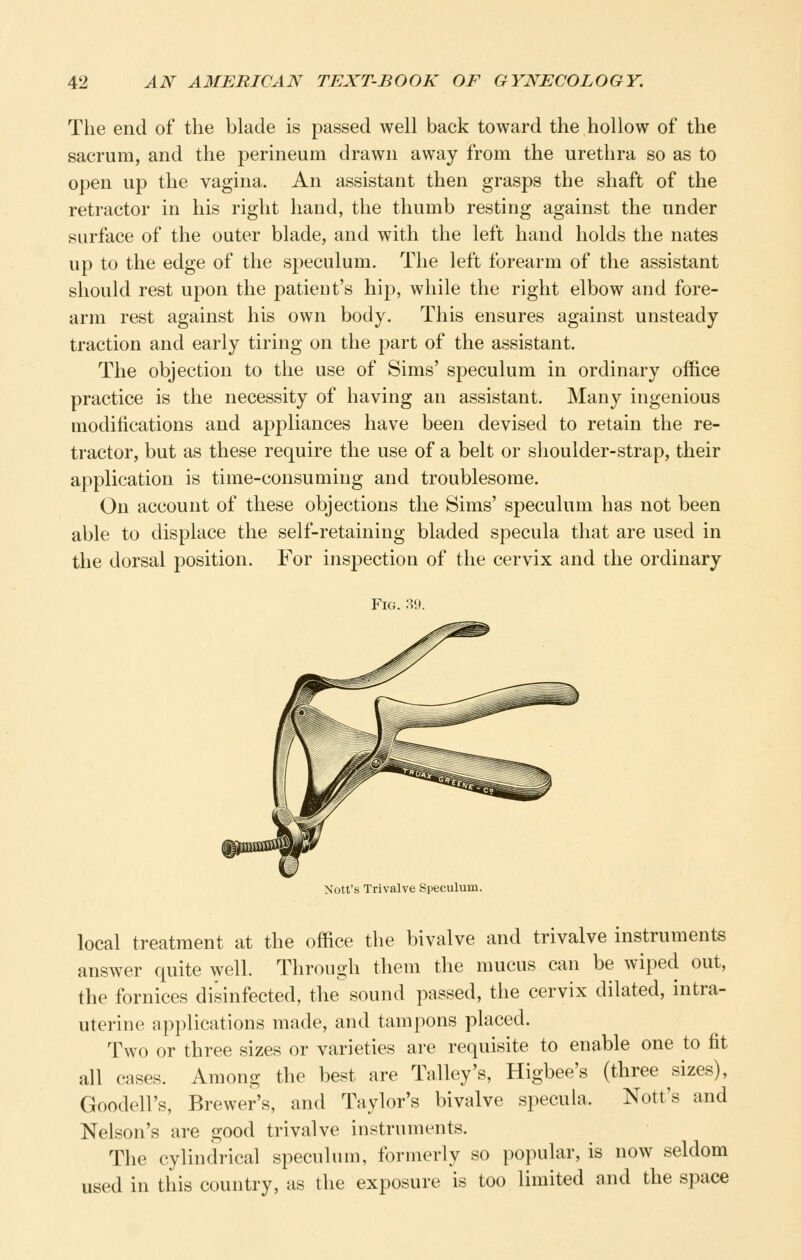 The end of the blade is passed well back toward the hollow of the sacrum, and the perineum drawn away from the urethra so as to open up the vagina. An assistant then grasps the shaft of the retractor in his right hand, the thumb resting against the under surface of the outer blade, and with the left hand holds the nates up to the edge of the speculum. The left forearm of the assistant should rest upon the patient's hip, while the right elbow and fore- arm rest against his own body. This ensures against unsteady traction and early tiring on the part of the assistant. The objection to the use of Sims' speculum in ordinary office practice is the necessity of having an assistant. Many ingenious modifications and appliances have been devised to retain the re- tractor, but as these require the use of a belt or shoulder-strap, their application is time-consuming and troublesome. On account of these objections the Sims' speculum has not been able to displace the self-retaining bladed specula that are used in the dorsal position. For inspection of the cervix and the ordinary Fig. 39. Nott's Trivalve Speculum. local treatment at the office the bivalve and trivalve instruments answer quite well. Through them the mucus can be wiped out, the fornices disinfected, the sound passed, the cervix dilated, intra- uterine applications made, and tampons placed. Two or three sizes or varieties are requisite to enable one to fit all cases. Among the best are Talley's, Higbee's (three sizes), Goodell's, Brewer's, and Taylor's bivalve specuhi. Nott's and Nelson's are good trivalve instruments. The cylindrical speculum, formerly so popular, is now seldom used in this country, as the exposure is too limited and the space