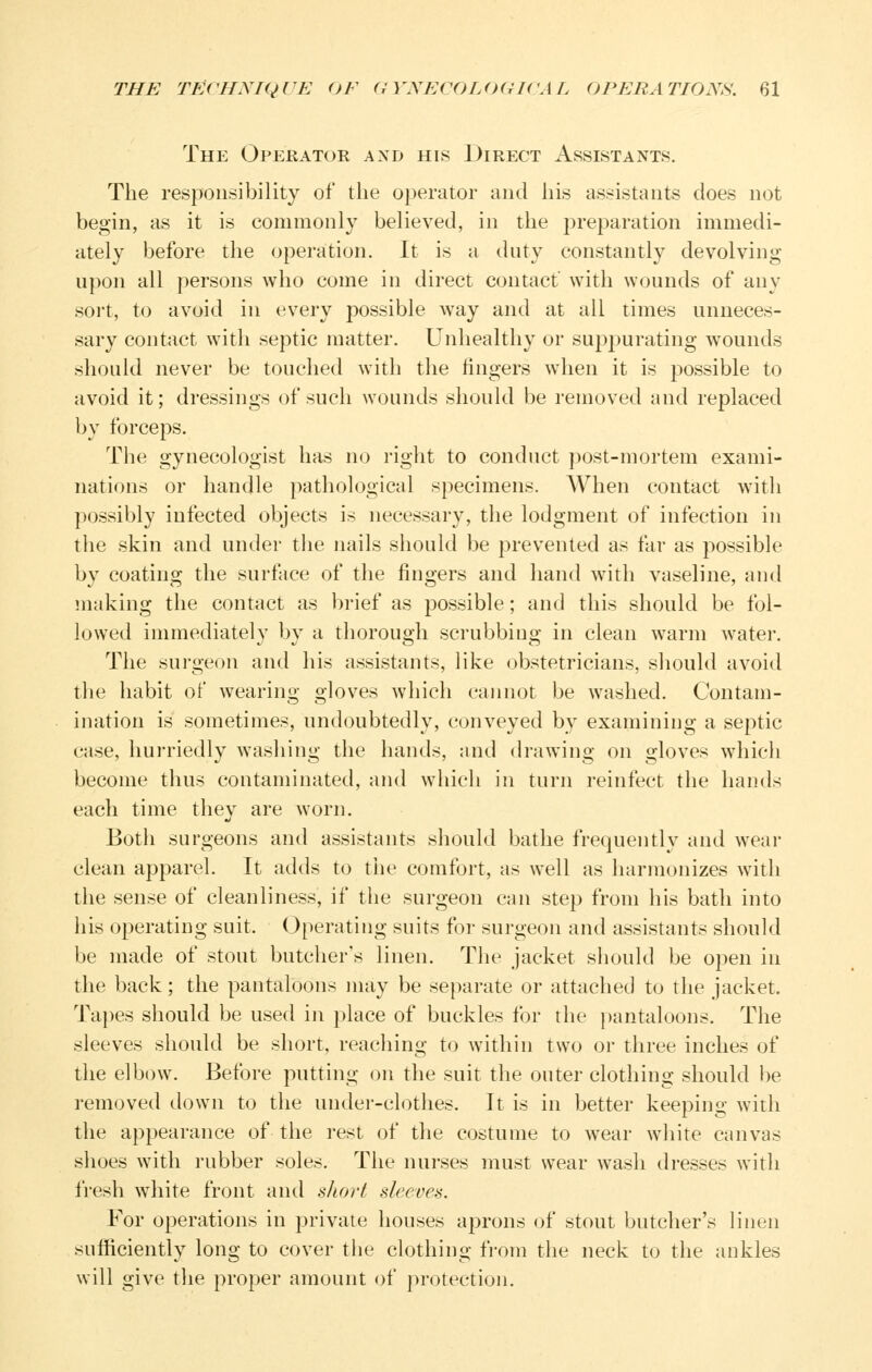 The Operator axd his Direct Assistants. The responsibility of the operator and his assistants does not begin, as it is commonly believed, in the preparation immedi- ately before the operation. It is a duty constantly devolving upon all persons who come in direct contact' with wounds of any sort, to avoid in every possible w^ay and at all times unneces- sary contact with septic matter. Unhealthy or supj^urating wounds should never be touched with the fingers wdien it is possible to avoid it; dressings of such wounds should be removed and replaced by forceps. The gynecologist has no right to conduct post-mortem exami- nations or handle pathological specimens. AVhen contact with possibly infected objects is necessary, the lodgment of infection in the skin and under the nails should be prevented as far as possible by coating the surface of the fingers and hand with vaseline, and making the contact as brief as possible; and this should be fol- lowed immediately by a thorough scrubbing in clean warm water. The surgeon and his assistants, like obstetricians, should avoid the habit of wearing gloves which cannot be w^ashed. Contam- ination is sometimes, undoubtedly, conveyed by examining a septic case, hurriedly w^ashing the hands, and drawing on gloves which become thus contaminated, and which in turn reinfect the hands each time they are worn. Both surgeons and assistants should bathe frequeiitly and wear clean apparel. It adds to the comfort, as well as harmonizes with the sense of cleanliness, if the surgeon can step from his bath into his operating suit. Operating suits for surgeon and assistants should be made of stout butcher's linen. The jacket should be open in the back; the pantaloons may be separate or attached to the jacket. Ta})es should be used in place of buckles for the pantaloons. The sleeves should be short, reaching to within two or three inches of the elbow. Before putting on the suit the outer clothing should be removed down to the under-clothes. It is in better keeping with the appearance of the rest of the costume to wear white canvas shoes with rubber soles. The nurses must wear wash dresses with fresh white front and short sleevea. For operations in private houses aprons of stout butcher's linen sufficiently long to cover the clothing from the neck to the ankles will give the proper amount of protection.