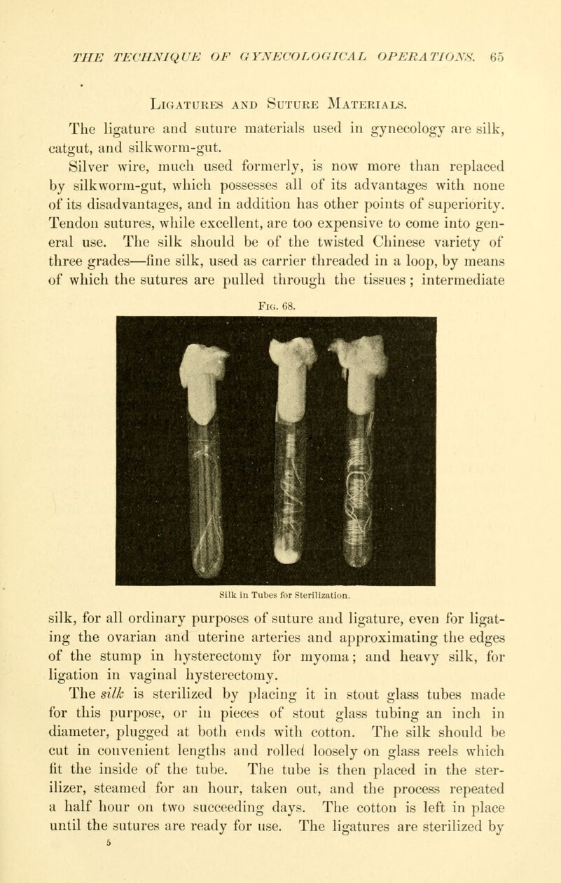 Ligatures and Suture Materials. The ligature and suture materials used in gynecology are silk, catgut, and silkworm-gut. Silver wire, much used formerly, is now more than replaced by silkworm-gut, which possesses all of its advantages with none of its disadvantages, and in addition has other points of superiority. Tendon sutures, while excellent, are too expensive to come into gen- eral use. The silk should be of the twisted Chinese variety of three grades—fine silk, used as carrier threaded in a loop, by means of which the sutures are pulled through the tissues; intermediate Fig. 68. Silk in Tubes for Sterilization. silk, for all ordinary purposes of suture and ligature, even for ligat- ing the ovarian and uterine arteries and approximating the edges of the stump in hysterectomy for myoma; and heavy silk, for ligation in vaginal hysterectomy. The silk is sterilized by placing it in stout glass tubes made for this purpose, or in pieces of stout glass tubing an inch in diameter, plugged at both ends with cotton. The silk should be cut in convenient lengths and rolled loosely on glass reels which fit the inside of the tube. The tube is then placed in the ster- ilizer, steamed for an hour, taken out, and the process repeated a half hour on two succeeding days. The cotton is left in place until the sutures are ready for use. The ligatures are sterilized by