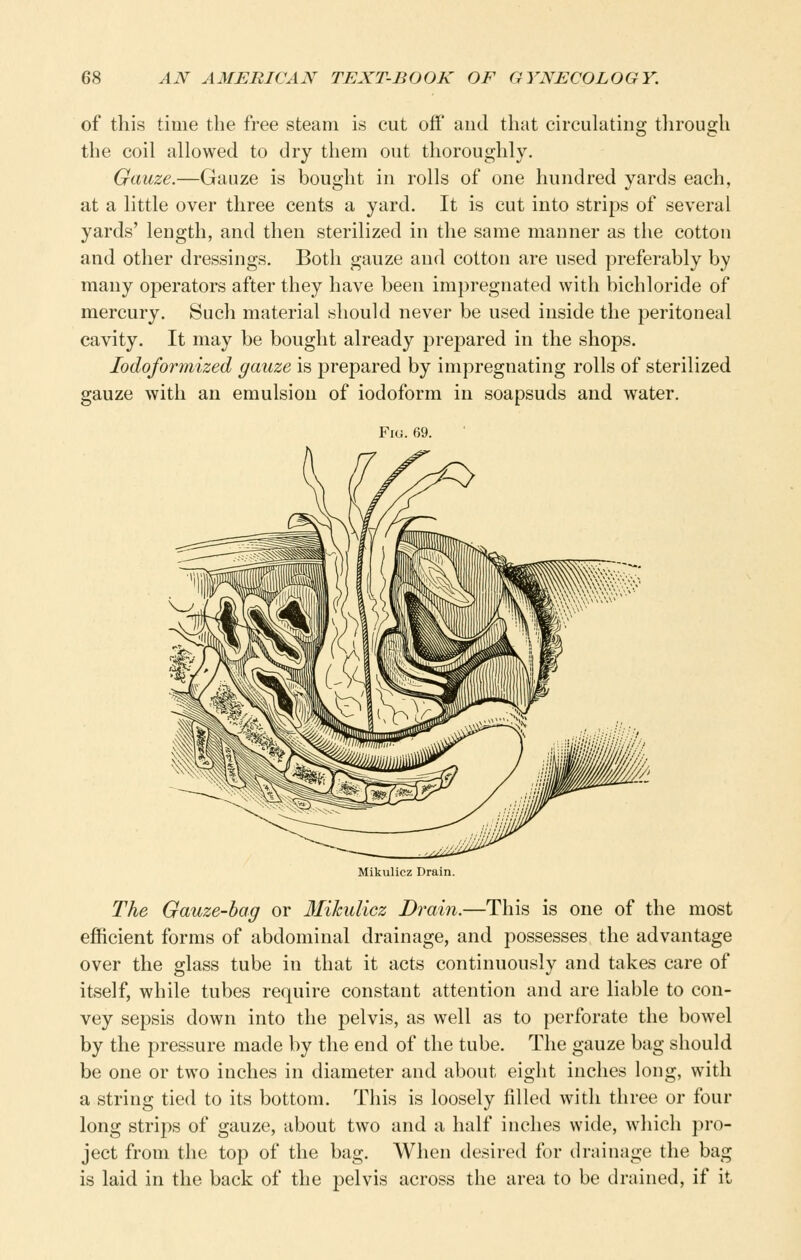 of this time the free steam is cut off' and that circulating tlirough the coil allowed to dry them out thoroughly. Gauze.—Gauze is bought in rolls of one hundred yards each, at a little over three cents a yard. It is cut into strips of several yards' length, and then sterilized in the same manner as the cotton and other dressings. Both gauze and cotton are used preferably by many operators after they have been impregnated with bichloride of mercury. Such material should never be used inside the peritoneal cavity. It may be bought already prepared in the shops. lodoformized gauze is prepared by impregnating rolls of sterilized gauze with an emulsion of iodoform in soapsuds and water. Fi(i. 69. Mikulicz Drain. The Gauze-bag or Ifikulicz Drai7i.—This is one of the most efficient forms of abdominal drainage, and possesses the advantage over the glass tube in that it acts continuously and takes care of itself, while tubes require constant attention and are liable to con- vey sepsis down into the pelvis, as well as to perforate the bowel by the pressure made by the end of the tube. The gauze bag should be one or two inches in diameter and about eight inches long, with a string tied to its bottom. This is loosely filled with three or four long strips of gauze, about two and a half inches wide, which pro- ject from the top of the bag. When desired for drainage the bag is laid in the back of the pelvis across the area to be drained, if it