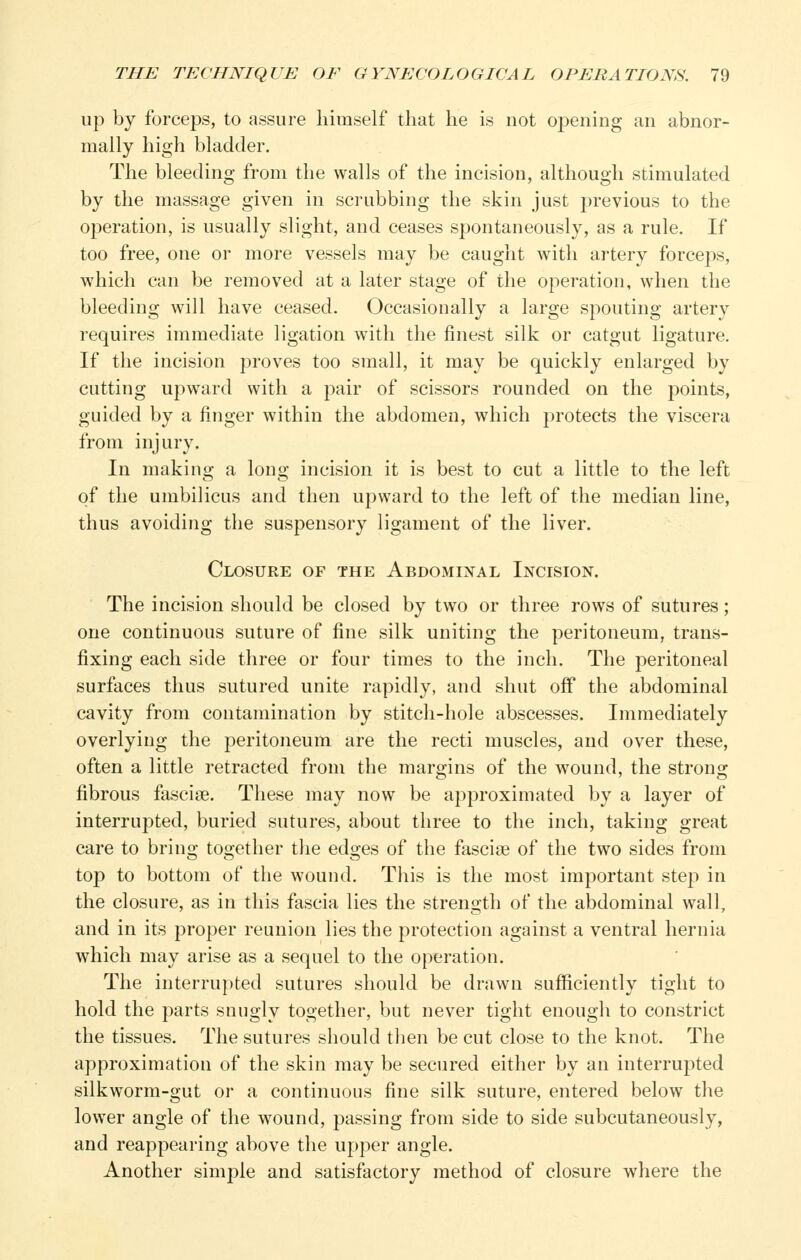 up by forceps, to assure himself that he is not opening an abnor- mally high bladder. The bleeding from the walls of the incision, although stimulated by the massage given in scrubbing the skin just previous to the operation, is usually slight, and ceases spontaneously, as a rule. If too free, one or more vessels may be caught with artery forceps, which can be removed at a later stage of the operation, when the bleeding will have ceased. Occasionally a large spouting artery requires immediate ligation with the finest silk or catgut ligature. If the incision proves too small, it may be quickly enlarged by cutting upward with a j^air of scissors rounded on the points, guided by a finger within the abdomen, which protects the viscera from injury. In making a long incision it is best to cut a little to the left of the umbilicus and then upward to the left of the median line, thus avoiding the suspensory ligament of the liver. Closure of the Abdominal Incision. The incision should be closed by two or three rows of sutures; one continuous suture of fine silk uniting the peritoneum, trans- fixing each side three or four times to the inch. The peritoneal surfaces thus sutured unite rapidly, and shut off the abdominal cavity from contamination by stitch-hole abscesses. Immediately overlying the peritoneum are the recti muscles, and over these, often a little retracted from the margins of the wound, the strong fibrous fasciae. These may now be approximated by a layer of interrupted, buried sutures, about three to the inch, taking great care to bring together tJie edges of the fasciae of the two sides from top to bottom of the wound. This is the most important step in the closure, as in this fascia lies the strength of the abdominal wall, and in its proper reunion lies the protection against a ventral hernia which may arise as a sequel to the operation. The interrupted sutures should be drawn sufficiently tight to hold the parts snugly together, but never tight enough to constrict the tissues. The sutures should tlien be cut close to the knot. The approximation of the skin may be secured either by an interrupted silkworm-gut or a continuous fine silk suture, entered below the lower angle of the wound, passing from side to side subcutaneously, and reappearing above the upper angle. Another simple and satisfactory method of closure where the