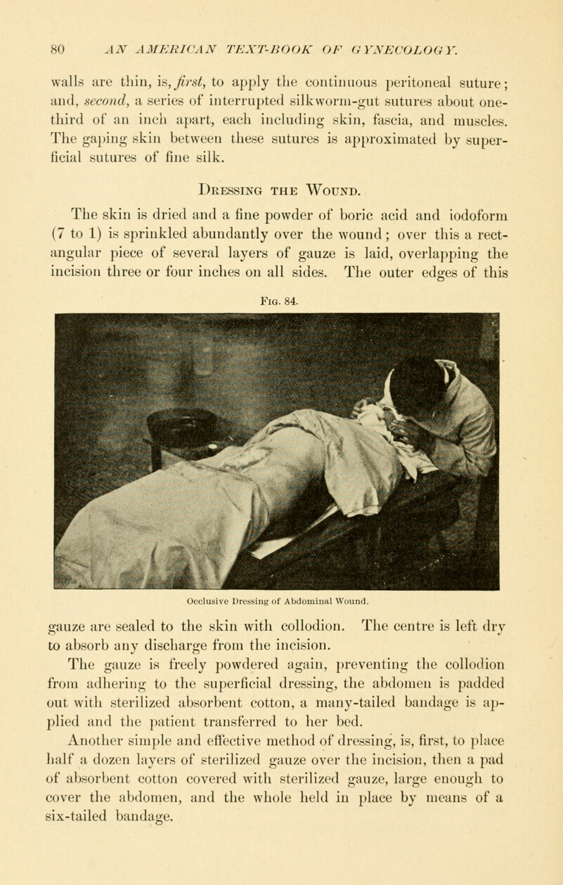 walls are thin, is,j^rs^, to apply the continuous peritoneal suture; and, second, a series of interrupted silkworm-gut sutures about one- third of an inch apart, each including skin, fascia, and muscles. The gaping skin between these sutures is approximated by super- ficial sutures of fine silk. Dressing the Wound. The skin is dried and a fine powder of boric acid and iodoform (7 to 1) is sprinkled abundantly over the wound; over this a rect- angular piece of several layers of gauze is laid, overlapping the incision three or four inches on all sides. The outer edges of this Fig. 84. < >(clusive Dressing of Abdominal Wound. gauze are sealed to the skin with collodion. The centre is left dry to absorb any discharge from the incision. The gauze is freely powdered again, preventing the collodion from adhering to the superficial dressing, the abdomen is padded out with sterilized absorbent cotton, a many-tailed bandage is ap- plied and the patient transferred to her bed. Another simple and effective method of dressing, is, first, to place half a dozen layers of sterilized gauze over the incision, then a pad of absorbent cotton covered with sterilized gauze, large enough to cover the abdomen, and the whole held in place by means of a six-tailed bandage.