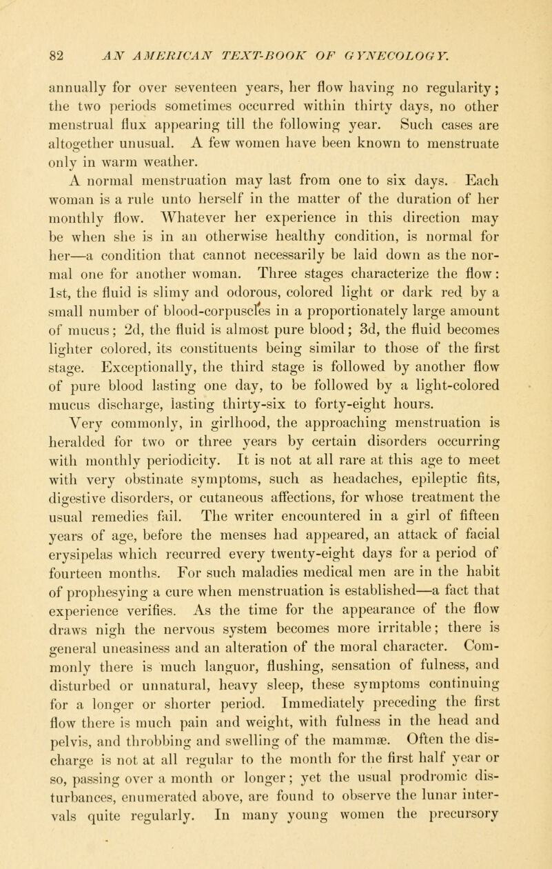 annually for over seventeen years, her flow having no regularity; the two periods sometimes occurred within thirty days, no other menstrual flux appearing till the following year. Such cases are altogether unusual. A few women have been known to menstruate only in warm weather. A normal menstruation may last from one to six days. Each woman is a rule unto herself in the matter of the duration of her monthly flow. Whatever her experience in this direction may be when she is in an otherwise healthy condition, is normal for her—a condition that cannot necessarily be laid down as the nor- mal one for another woman. Three stages characterize the flow: 1st, the fluid is slimy and odorous, colored light or dark red by a small number of blood-corpuscles in a proportionately large amount of mucus; 2d, the fluid is almost pure blood; 3d, the fluid becomes lighter colored, its constituents being similar to those of the first stage. Exceptionally, the third stage is followed by another flow of pure blood lasting one day, to be followed by a light-colored mucus discharge, lasting thirty-six to forty-eight hours. Very commonly, in girlhood, the approaching menstruation is heralded for two or three years by certain disorders occurring with monthly periodicity. It is not at all rare at this age to meet with very obstinate symptoms, such as headaches, epileptic fits, digestive disorders, or cutaneous affections, for whose treatment the usual remedies fail. The writer encountered in a girl of fifteen years of age, before the menses had appeared, an attack of facial erysipelas which recurred every twenty-eight days for a period of fourteen months. For such maladies medical men are in the habit of prophesying a cure when menstruation is established—a fact that experience verifies. As the time for the appearance of the flow draws nigh the nervous system becomes more irritable; there is general uneasiness and an alteration of the moral character. Com- monly there is much languor, flushing, sensation of fulness, and disturbed or unnatural, heavy sleep, these symptoms continuing for a longer or shorter period. Immediately preceding the first flow there is much pain and weight, with fulness in the head and pelvis, and throbbing and swelling of the mammae. Often the dis- charge is not at all regular to the month for the first half year or so, passing over a month or longer; yet the usual prodromic dis- turbances, enumerated above, are found to observe the lunar inter- vals quite regularly. In many young women the precursory