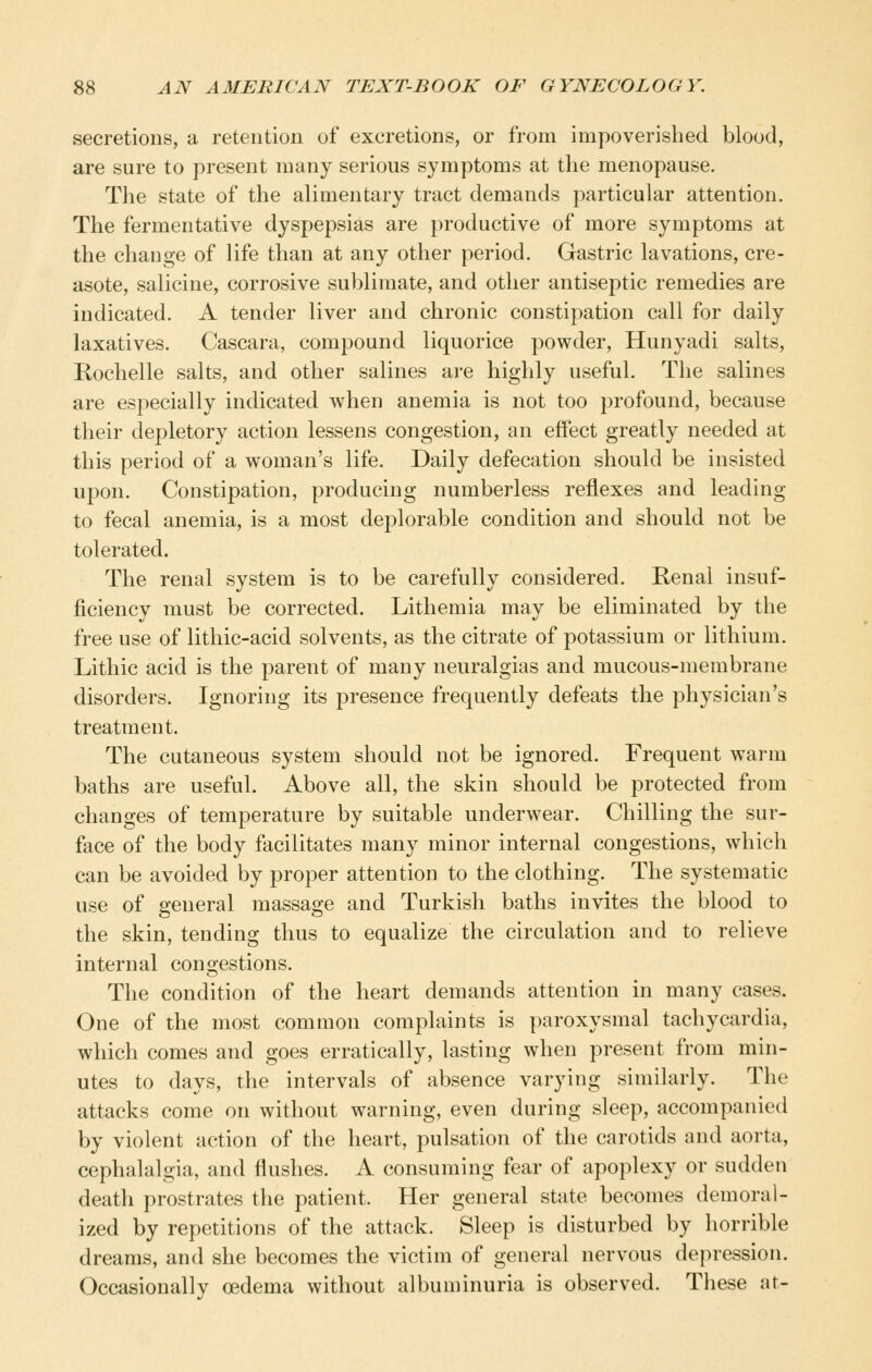 secretions, a retention of excretions, or from impoverished blood, are sure to present many serious symptoms at the menopause. The state of the alimentary tract demands particular attention. The fermentative dyspepsias are productive of more symptoms at the change of life than at any other period. Gastric lavations, cre- asote, salicine, corrosive sublimate, and other antiseptic remedies are indicated. A tender liver and chronic constipation call for daily laxatives. Cascara, compound liquorice powder, Hunyadi salts, Rochelle salts, and other salines are highly useful. The salines are especially indicated when anemia is not too profound, because their depletory action lessens congestion, an effect greatly needed at this period of a woman's life. Daily defecation should be insisted upon. Constipation, producing numberless reflexes and leading to fecal anemia, is a most deplorable condition and should not be tolerated. The renal system is to be carefully considered. Renal insuf- ficiency must be corrected. Lithemia may be eliminated by the free use of lithic-acid solvents, as the citrate of potassium or lithium. Lithic acid is the parent of many neuralgias and mucous-membrane disorders. Ignoring its presence frequently defeats the physician's treatment. The cutaneous system should not be ignored. Frequent warm baths are useful. Above all, the skin should be protected from changes of temperature by suitable underwear. Chilling the sur- face of the body facilitates many minor internal congestions, which can be avoided by proper attention to the clothing. The systematic use of general massage and Turkish baths invites the blood to the skin, tending thus to equalize the circulation and to relieve internal congestions. The condition of the heart demands attention in many cases. One of the most common complaints is paroxysmal tachycardia, which comes and goes erratically, lasting when present from min- utes to days, the intervals of absence varying similarly. The attacks come on without warning, even during sleep, accompanied by violent action of the heart, pulsation of the carotids and aorta, cephalalgia, and flushes. A consuming fear of apoplexy or sudden death prostrates the patient. Her general state becomes demoral- ized by repetitions of the attack. Sleep is disturbed by horrible dreams, and she becomes the victim of general nervous depression. Occasionally oedema without albuminuria is observed. These at-