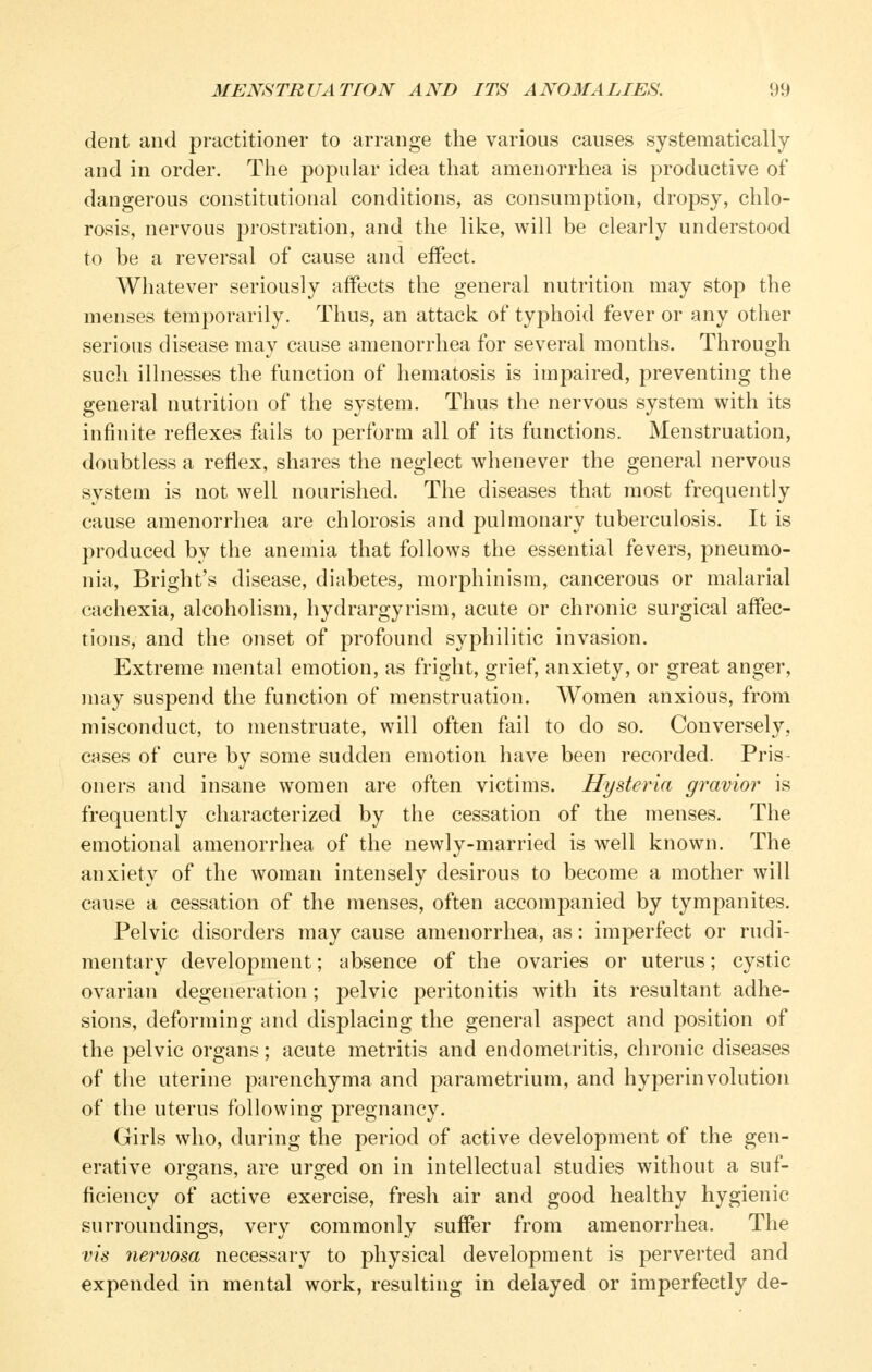 dent and practitioner to arrange the various causes systematically and in order. The popular idea that amenorrhea is productive of dangerous constitutional conditions, as consumption, dropsy, chlo- rosis, nervous prostration, and the like, will be clearly understood to be a reversal of cause and effect. Whatever seriously affects the general nutrition may stop the menses temporarily. Thus, an attack of typhoid fever or any other serious disease may cause amenorrhea for several months. Through such illnesses the function of hematosis is impaired, preventing the general nutrition of the system. Thus the nervous system with its infinite reflexes fails to perform all of its functions. Menstruation, doubtless a reflex, shares the neglect whenever the general nervous system is not well nourished. The diseases that most frequently cause amenorrhea are chlorosis and pulmonary tuberculosis. It is produced by the anemia that follows the essential fevers, pneumo- nia, Bright's disease, diabetes, morphinism, cancerous or malarial cachexia, alcoholism, hydrargyrism, acute or chronic surgical affec- tions, and the onset of profound syphilitic invasion. Extreme mental emotion, as fright, grief, anxiety, or great anger, may suspend the function of menstruation. Women anxious, from misconduct, to menstruate, will often fail to do so. Conversely, cases of cure by some sudden emotion have been recorded. Pris- oners and insane women are often victims. Hysteria gravior is frequently characterized by the cessation of the menses. The emotional amenorrhea of the newly-married is well known. The anxiety of the woman intensely desirous to become a mother will cause a cessation of the menses, often accompanied by tympanites. Pelvic disorders may cause amenorrhea, as: imperfect or rudi- mentary development; absence of the ovaries or uterus; cystic ovarian degeneration; pelvic peritonitis with its resultant adhe- sions, deforming and displacing the general aspect and position of the pelvic organs; acute metritis and endometritis, chronic diseases of the uterine parenchyma and parametrium, and hyperinvolution of the uterus following pregnancy. Girls who, during the period of active development of the gen- erative organs, are urged on in intellectual studies without a suf- ficiency of active exercise, fresh air and good healthy hygienic surroundings, very commonly suffer from amenorrhea. The vis nervosa necessary to physical development is perverted and expended in mental work, resulting in delayed or imperfectly de-