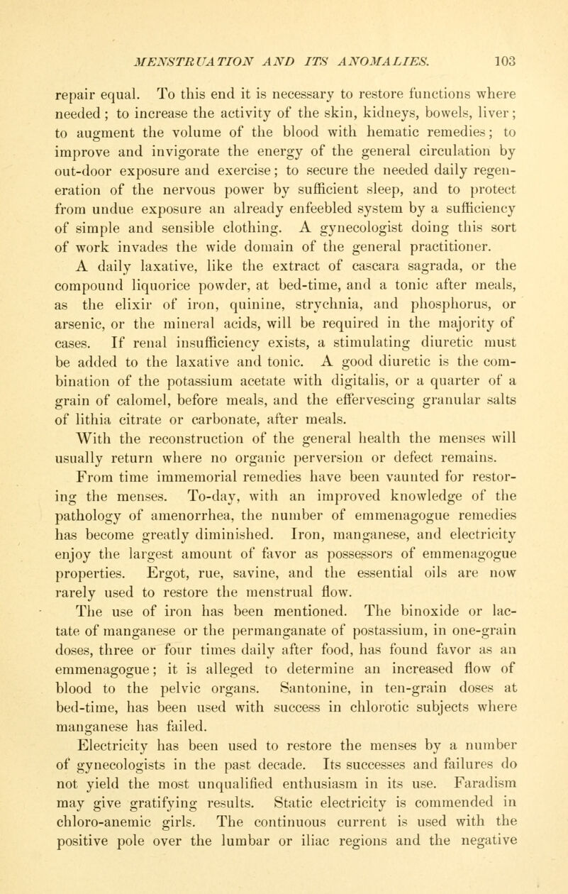 repair equal. To this end it is necessary to restore functions where needed; to increase the activity of the skin, kidneys, bowels, liver; to augment the volume of the blood with hematic remedies; to improve and invigorate the energy of the general circulation by out-door exposure and exercise; to secure the needed daily regen- eration of the nervous power by sufficient sleep, and to protect from undue exposure an already enfeebled system by a sufficiency of simple and sensible clothing. A gynecologist doing this sort of work invades the wide domain of the general practitioner. A daily laxative, like the extract of cascara sagrada, or the compound liquorice powder, at bed-time, and a tonic after meals, as the elixir of iron, quinine, strychnia, and phosphorus, or arsenic, or the mineral acids, will be required in the majority of cases. If renal insufficiency exists, a stimulating diuretic must be added to the laxative and tonic. A good diuretic is the com- bination of the potassium acetate with digitalis, or a quarter of a grain of calomel, before meals, and the effervescing granular salts of lithia citrate or carbonate, after meals. With the reconstruction of the general health the menses will usually return where no organic perversion or defect remains. From time immemorial remedies have been vaunted for restor- ing the menses. To-day, with an improved knowledge of the pathology of amenorrhea, the number of emmenagogue remedies has become greatly diminished. Iron, manganese, and electricity enjoy the largest amount of favor as possessors of emmenagogue properties. Ergot, rue, savine, and the essential oils are now rarely used to restore the menstrual flow. The use of iron has been mentioned. The binoxide or lac- tate of manganese or the permanganate of postassium, in one-grain doses, three or four times daily after food, has found favor as an emmenagogue; it is alleged to determine an increased flow of blood to the pelvic organs. Santonine, in ten-grain doses at bed-time, has been used with success in chlorotic subjects where manganese has failed. Electricity has been used to restore the menses by a number of gynecologists in the past decade. Its successes and failures do not yield the most unqualified enthusiasm in its use. Faradism may give gratifying results. Static electricity is commended in chloro-anemic girls. The continuous current is used with the positive pole over the lumbar or iliac regions and the negative