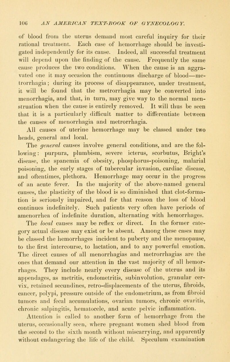 of blood from the uterus demand most careful inquiry for their rational treatment. Each case of hemorrhage should be investi- gated independently for its cause. Indeed, all successful treatment will depend upon the finding of the cause. Frequently the same cause produces the two conditions. When the cause is an aggra- vated one it may occasion the continuous discharge of blood—me- trorrhagia; during its process of disappearance, under treatment, it will be found that the metrorrhagia may be converted into menorrhagia, and that, in turn, may give way to the normal men- struation when the cause is entirely removed. It will thus be seen that it is a particularly difficult matter to differentiate between the causes of menorrhagia and metrorrhagia. All causes of uterine hemorrhage may be classed under two heads, general and local. The general causes involve general conditions, and are the fol- lowing : purpura, plumbism, severe icterus, scorbutus, Bright's disease, the spanemia of obesity, phosphorus-poisoning, malarial poisoning, the early stages of tubercular invasion, cardiac disease, and oftentimes, plethora. Hemorrhage may occur in the progress of an acute fever. In the majority of the above-named general causes, the plasticity of the blood is so diminished that clot-forma- tion is seriously impaired, and for that reason the loss of blood continues indefinitely. Such patients very often have periods of amenorrhea of indefinite duration, alternating with hemorrhages. The local causes may be reflex or direct. In the former cate- gory actual disease may exist or be absent. Among these cases may be classed the hemorrhages incident to puberty and the menopause, to the first intercourse, to lactation, and to any powerful emotion. The direct causes of all menorrhagias and metrorrhagias are the ones that demand our attention in the vast majority of all hemor- rhages. They include nearly every disease of the uterus and its appendages, as metritis, endometritis, subinvolution, granular cer- vix, retained secundines, retro-displacements of the uterus, fibroids, cancer, polypi, pressure outside of the endometrium, as from fibroid tumors and fecal accumulations, ovarian tumors, chronic ovai-itis, chronic salpingitis, hematocele, and acute pelvic inflammation. Attention is called to another form of hemorrhage from the uterus, occasionally seen, where pregnant women shed blood from the second to the sixth month without miscarrying, and apparently without endangering the life of the child. Speculum examination